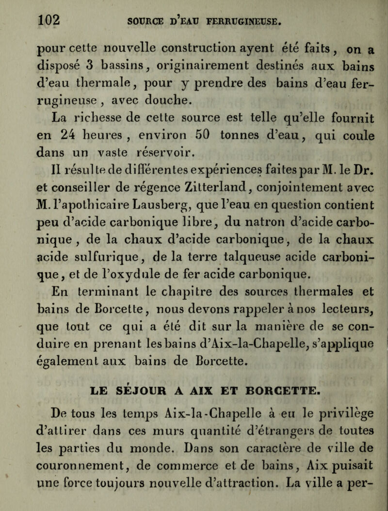 pour cette nouvelle construction ayent été faits , on a disposé 3 bassins^ originairement destinés aux bains d’eau thermale, pour y prendre des bains d’eau fer- rugineuse , avec douche. La richesse de cette source est telle qu’elle fournit en 24 heures, environ 50 tonnes d’eau, qui coule dans un vaste réservoir. Il résLil te de différentes expériences faites par M. le Dr. et conseiller de régence Zitterland, conjointement avec M. l’apothicaire Lausberg, que l’eau en question contient peu d’acide carbonique libre, du natron d’acide carbo- nique , de la chaux d’acide carbonique, de la chaux acide sulfurique, de la terre talqueuse acide carboni- que, et de l’oxydule de fer acide carbonique. En terminant le chapitre des sources thermales et bains de Borcette, nous devons rappeler à nos lecteurs, que tout ce qui a été dit sur la manière de se con- duire en prenant les bains d’Aix-la-Chapelle, s’applique également aux bains de Borcette. LE SÉJOUR A AIX ET BORCETTE. De tous les temps Aix-la-Chapelle à eu le privilège d’attirer dans ces murs quantité d’étrangers de toutes les parties du monde. Dans son caractère de ville de couronnement, de commerce et de bains, Aix puisait une force toujours nouvelle d’attraction. La ville a per-