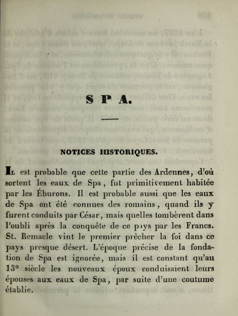 NOTICES HISTORIQUES. Ml est probable que cette partie des Ardennes, d’où sortent les eaux de Spa , fut primitivement habitée par les Éburons. Il est probable aussi que les eaux de Spa ont été connues des romains , quand ils y furent conduits par César, mais quelles tombèrent dans l’oubli après la conquête de ce p^ys par les Francs. St. Remacle vint le premier prêcher la foi dans ce pays presque désert. L’époque précise de la fonda- tion de Spa est ignorée, mais il est constant qu’au 13° siècle les nouveaux époux conduisaient leurs épouses aux eaux de Spa, par suite d’une coutume établie.