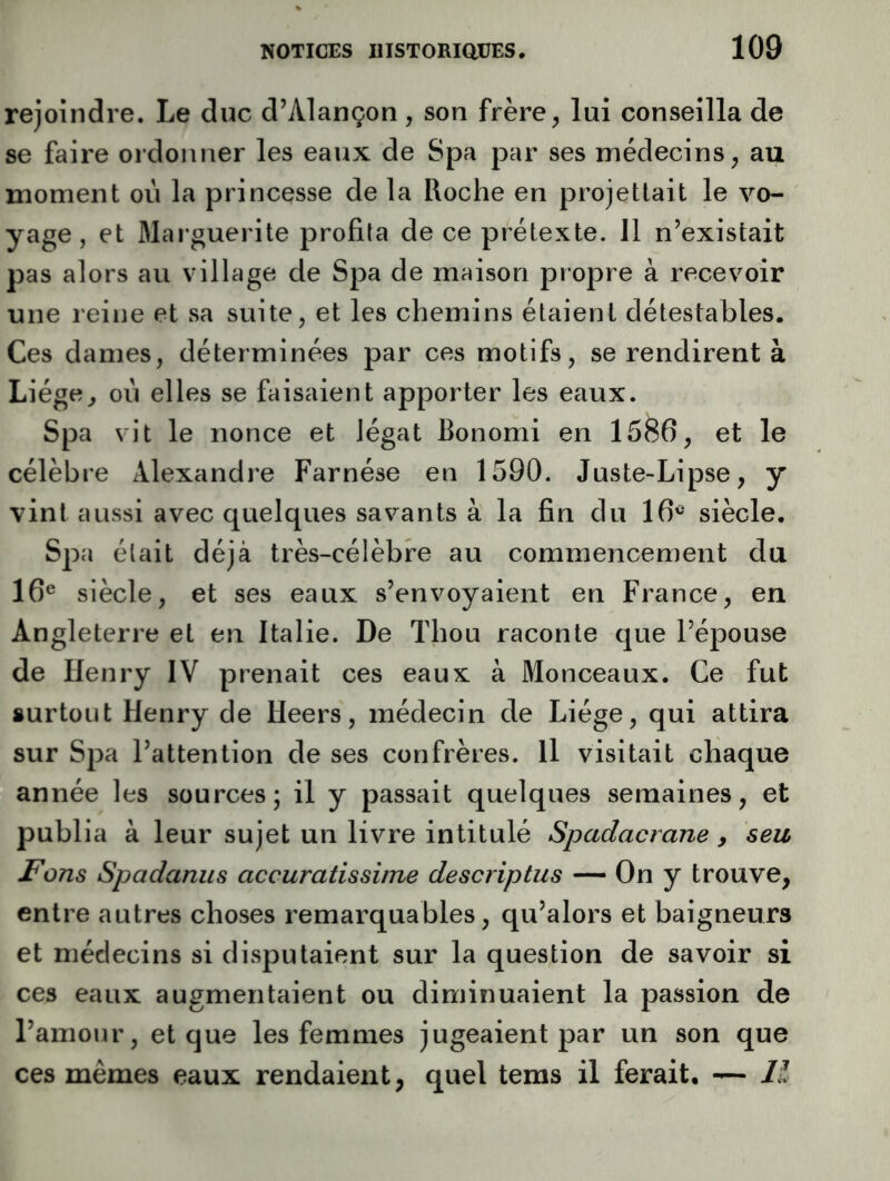 rejoindre. Le duc d’Alançon, son frère, lui conseilla de se faire ordonner les eaux de Spa par ses médecins, au moment où la princesse de la Roche en projetlait le vo- yage , et Marguerite profita de ce prétexte. Il n’existait pas alors au village de Spa de maison propre à recevoir une reine et sa suite, et les chemins étaient détestables. Ces dames, déterminées par ces motifs, se rendirent à Liège, où elles se faisaient apporter les eaux. Spa vit le nonce et légat Bonomi en 1586, et le célèbre Alexandre Farnése en 1590. Juste-Lipse, y vint aussi avec quelques savants à la fin du 16^ siècle. Spa était déjà très-célèbre au commencement du 16® siècle, et ses eaux s’envoyaient en France, en Angleterre et en Italie. De Thou raconte que l’épouse de Henry IV prenait ces eaux à Monceaux. Ce fut surtout Henry de Heers, médecin de Liège, qui attira sur Spa l’attention de ses confrères. Il visitait chaque année les sources; il y passait quelques semaines, et publia à leur sujet un livre intitulé Spadacrane , seu Fons Spadanus accuratissime descriptus — On y trouve, entre autres choses remarquables, qu’alors et baigneurs et médecins si disputaient sur la question de savoir si ces eaux augmentaient ou diminuaient la passion de l’amour, et que les femmes jugeaient par un son que ces mêmes eaux rendaient, quel tems il ferait. — H