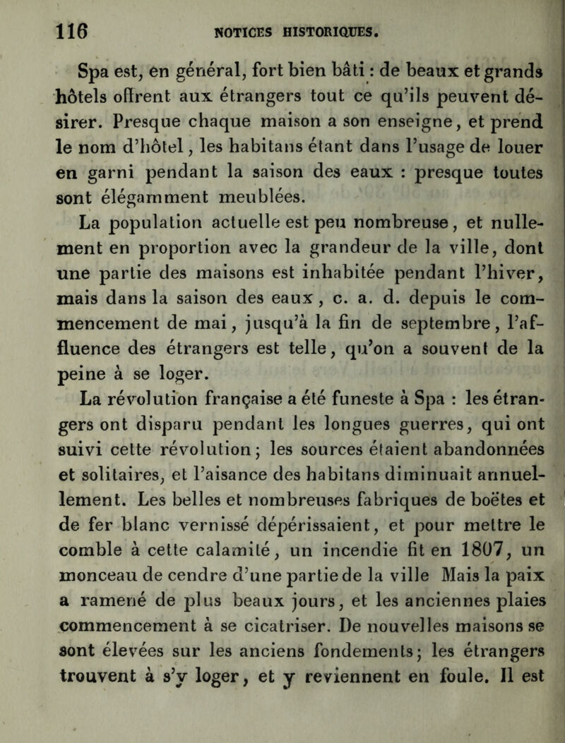 Spa est, en général, fort bien bâti : de beaux et grands hôtels offrent aux étrangers tout ce qu’ils peuvent dé- sirer. Presque chaque maison a son enseigne, et prend le nom d’hôtel, les habitans étant dans l’usage de louer en garni pendant la saison des eaux : presque toutes sont élégamment meublées. La population actuelle est peu nombreuse, et nulle- ment en proportion avec la grandeur de la ville, dont une partie des maisons est inhabitée pendant l’hiver, mais dans la saison des eaux, c. a. d. depuis le com- mencement de mai, jusqu’à la fin de septembre, l’af- fluence des étrangers est telle, qu’on a souvent de la | peine à se loger. La révolution française a été funeste à Spa : les étran- gers ont disparu pendant les longues guerres, qui ont suivi cette révolution; les sources étaient abandonnées et solitaires, et l’aisance des habitans diminuait annuel- lement. Les belles et nombreuses fabriques de boetes et de fer blanc vernissé dépérissaient, et pour mettre le comble à cette calamité, un incendie fit en 1807, un monceau de cendre d’une partie de la ville Mais la paix a ramené de plus beaux jours, et les anciennes plaies commencement à se cicatriser. De nouvelles maisons se sont élevées sur les anciens fondements; les étrangers trouvent à s’y loger, et y reviennent en foule. Il est