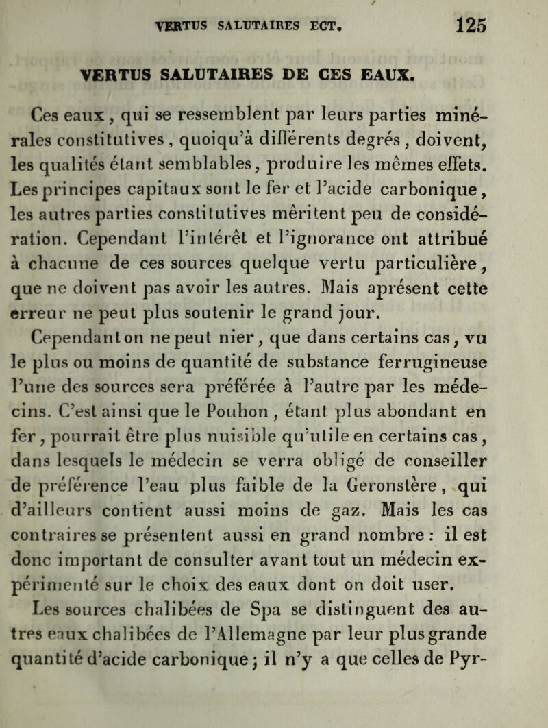 VERTUS SAIiUTAIRES DE CES EAUX. Ces eaux , qui se ressemblent par leurs parties miné- rales constitutives , quoiqu’à diflérents degrés , doivent, les qualités étant semblables, produire les mêmes effets. Les principes capitaux sont le fer et Pacide carbonique, les autres parties constitutives méritent peu de considé- ration. Cependant l’intérêt et l’ignorance ont attribué à chacune de ces sources quelque vertu particulière, que ne doivent pas avoir les autres. Mais aprésent cette erreur ne peut plus soutenir le grand jour. Cependant on ne peut nier, que dans certains cas, vu le plus ou moins de quantité de substance ferrugineuse l’une des sources sera préférée à l’autre par les méde- cins. C’est ainsi que le Pouhon , étant plus abondant en fer, pourrait être plus nuisible qu’utile en certains cas, dans lesquels le médecin se verra obligé de conseiller de préférence l’eau plus faible de la Geronstère, qui d’ailleurs contient aussi moins de gaz. Mais les cas contraires se présentent aussi en grand nombre: il est donc important de consulter avant tout un médecin ex- périmenté sur le choix des eaux dont on doit user. Les sources chalibées de Spa se distinguent des au- tres eaux chalibées de l’Allemagne par leur plus grande quantité d’acide carbonique^ il n’y a que celles de Pyr-