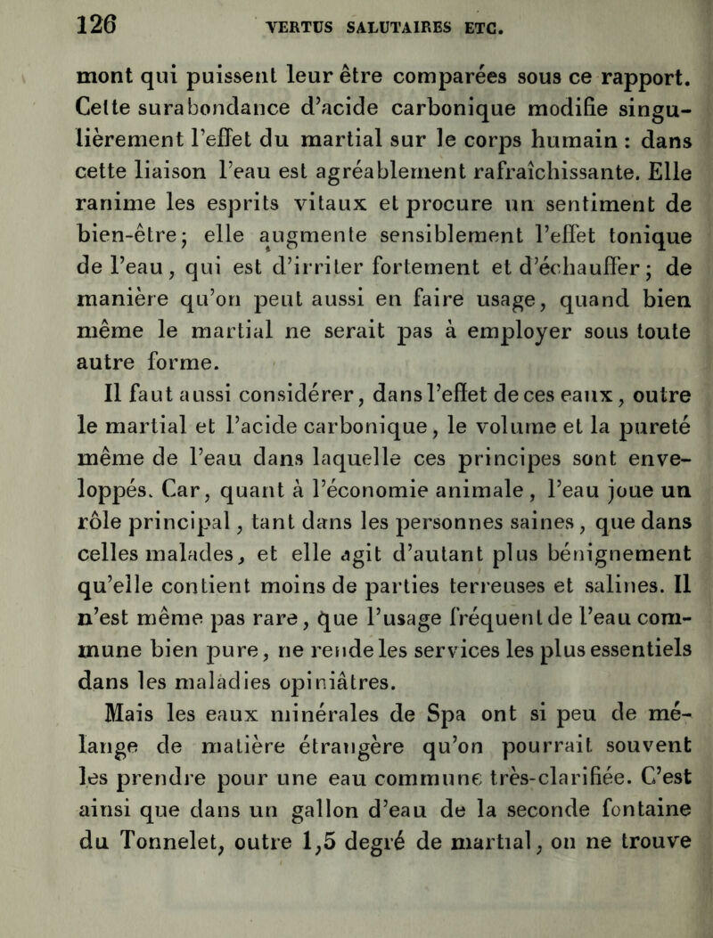 mont qui puissent leur être comparées sous ce rapport. Cette surabondance diacide carbonique modifie singu- lièrement l’effet du martial sur le corps humain : dans cette liaison l’eau est agréablement rafraîchissante. Elle ranime les esprits vitaux et procure un sentiment de bien-être* elle augmente sensiblement l’effet tonique de l’eau , qui est d’irriter fortement et d’échauffer ; de manière qu’on jieut aussi en faire usage, quand bien même le martial ne serait pas à employer sous toute autre forme. Il faut aussi considérer, dans l’effet de ces eaux, outre le martial et l’acide carbonique, le volume et la pureté même de l’eau dans laquelle ces principes sont enve- loppés. Car, quant à l’économie animale , l’eau joue un rôle principal, tant dans les personnes saines, que dans celles malades^ et elle agit d’autant plus bénignement qu’elle contient moins de parties terreuses et salines. Il n’est même pas rare, que l’usage fréquent de l’eau com- mune bien pure, ne rende les services les plus essentiels dans les maladies opiniâtres. Mais les eaux minérales de Spa ont si peu de mé- lange de matière étrangère qu’on pourrait souvent les prendre pour une eau commune très-clarifiée. C’est ainsi que dans un gallon d’eau de la seconde fontaine du Tonnelet, outre 1,5 degré de martial, on ne trouve