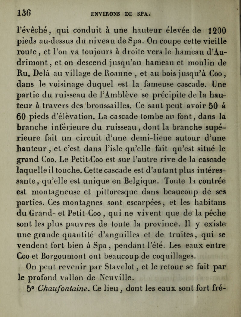 révêché, qui conduit à une hauteur élevée de 1200 pieds au-dessus du niveau de Spa. On coupe cette vieille route, et Ton va toujours à droite vers le hameau d’Au- drimont, et on descend jusqu’au hameau et moulin de Ru» Delà au village de Roanne , et au bois jusqu’à Coo, dans le voisinage duquel est la fameuse cascade. Une partie du ruisseau de l’Amblève se précipite de la hau- teur à travers des broussailles. Ce saut peut avoir 50 à 60 pieds d’élévation. La cascade tombe an font, dans la branche inférieure du ruisseau, dont la branche supé- rieure fait un circuit d’une demi-lieue autour d’une hauteur, et c’est dans l’isle qu’elle fait qu’est situé le grand Coo. Le Petit-Coo est sur l’autre rive de la cascade laquelle il touche. Cette cascade est d’autant plus intéres- sante, qu’elle est unique en Belgique. Toute la contrée est montagneuse et pittoresque dans beaucoup de ses parties. Ces montagnes sont escarpées, et les habitans du Grand- et Petit-Coo , qui ne vivent que de la pêche sont les plus pauvres de toute la province. Il y existe une grande quantité d’anguilles et de truites, qui se vendent fort bien à Spa, pendant l’été. Les eaux entre Coo et Borgoumont ont beaucoup de coquillages. On peut revenir par Stavelot, et le retour se fait par le profond vallon de Neuville. 5® Chaufontaine. Ce lieu, dont les eaux sont fort fré-