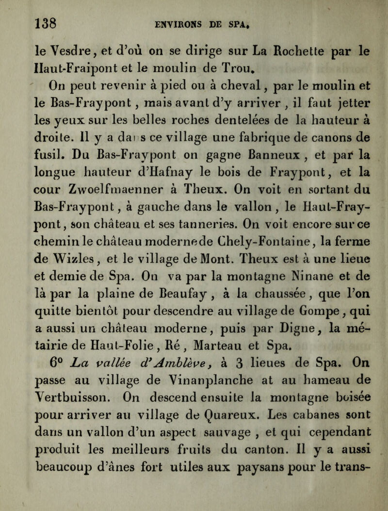 le Vesdre, et d’où on se dirige sur La Rochette par le Ilaut-Fraipont et le moulin de Trou* On peut revenir à pied ou à cheval, par le moulin et le Bas-Fraypont, mais avant d’y arriver , il faut jetter les yeux sur les belles roches dentelées de la hauteur à droite. Il y a dai s ce village une fabrique de canons de fusil. Du Bas-Fraypont on gagne Banneux , et par la longue hauteur d’Hafnay le bois de Fraypont, et la cour Zwoelfrnaenner à Theux. On voit en sortant du Bas-Fraypont, à gauche dans le vallon, le Haut-Fray- pont, son château et ses tanneries. On voit encore sur ce chemin le château moderne de Chely-Fontaine, la ferme de Wizles, et le village de Mont. Theux est à une lieue et demie de Spa. On va par la montagne Ninane et de là par la plaine de Beaufay , à la chaussée, que l’on quitte bientôt pour descendre au village de Gompe, qui a aussi un château moderne, puis par Digne, la mé- tairie de Haut-Folie , Ré , Marteau et Spa. 6® La vallée d*Amhlève, à 3 lieues de Spa. On passe au village de Vinanplanche at au hameau de Vertbuisson. On descend ensuite la montagne boisée pour arriver au village de Quareux. Les cabanes sont dans un vallon d’un aspect sauvage , et qui cependant produit les meilleurs fruits du canton. Il y a aussi beaucoup d’ânes fort utiles aux paysans pour le trans-