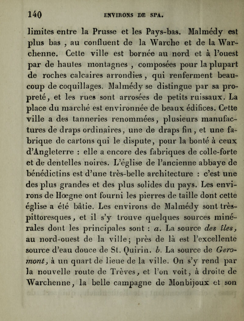 limites entre la Prusse et les Pays-bas. Malmédy est plus bas , au confluent de la Warche et de la War- chenne. Cette ville est bornée au nord et à l’ouest par de hautes montagnes , composées pour la plupart de roches calcaires arrondies , qui renferment beau- coup de coquillages. Malmédy se distingue par sa pro- preté, et les rues sont arrosées de petits ruissaux. La place du marché est environnée de beaux édifices. Cette ville a des tanneries renommées, plusieurs manufac- tures de draps ordinaires, une de draps fin, et une fa- brique de carions qui le dispute, pour la bonté à ceux d’Angleterre : elle a encore des fabriques de colle-forte et de dentelles noires. L’église de l’ancienne abbaye de bénédictins est d’une très-belle architecture : c’est une des plus grandes et des plus solides du pays. Les envi- rons de Hoegne ont fourni les pierres de taille dont cette église a été bâtie. Les environs de Malmédy sont très- pittoresques, et il s’y trouve quelques sources miné- rales dont les principales sont : a, La source des îles, au nord-ouest de la ville; près de là est l’excellente source d’eau douce de St. Quirin. h. La source de Gero- mont, à un quart de lieue de la ville. On s’y rend par la nouvelle route de Trêves, et l’on voit, à droite de Warchenne, la belle campagne de Monbijoux et son