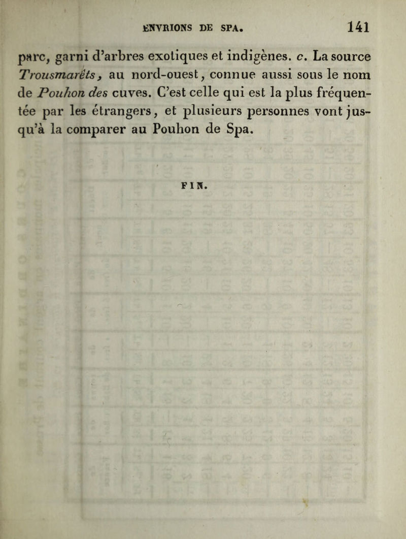 pMrc, garni d’arbres exotiques et indigènes, c, La source Trousmarêtsy au nord-ouest, connue aussi sous le nom de Pouhon des cuves. C’est celle qui est la plus fréquen- tée par les étrangers, et plusieurs personnes vont jus- qu’à la comparer au Pouhon de Spa. FIN.