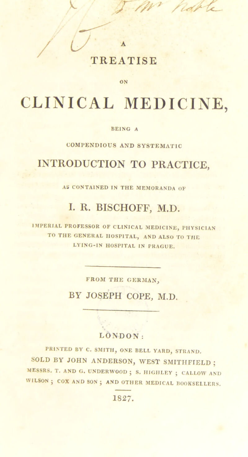 / u * TREATISE ON CLINICAL MEDICINE, BEING A COMPENDIOUS AND SYSTEMATIC INTRODUCTION TO PRACTICE, AS CONTAINED IN THE MEMORANDA OF I. R. BISCHOFF, M.D. IMPERIAL PROFESSOR OF CLINICAL MEDICINE, PHYSICIAN TO THE GENERAL HOSPITAL, AND ALSO TO THE LVING-IN HOSPITAL IN PRAGUE. FROM THE GERMAN, BY JOSEPH COPE, M.D. LONDON: PRINTED BY C. SMITH, ONE BELL YARD, STRAND. SOLD BV JOHN ANDERSON, WEST SMITIIFIELD ; MESSRS. T. AND G. UNDERWOOD ; S. HIGHLEY ; CALLOW AND WILSON ; COX AND SON ; AND OTHER MEDICAL BOOKSELLERS. 1827.