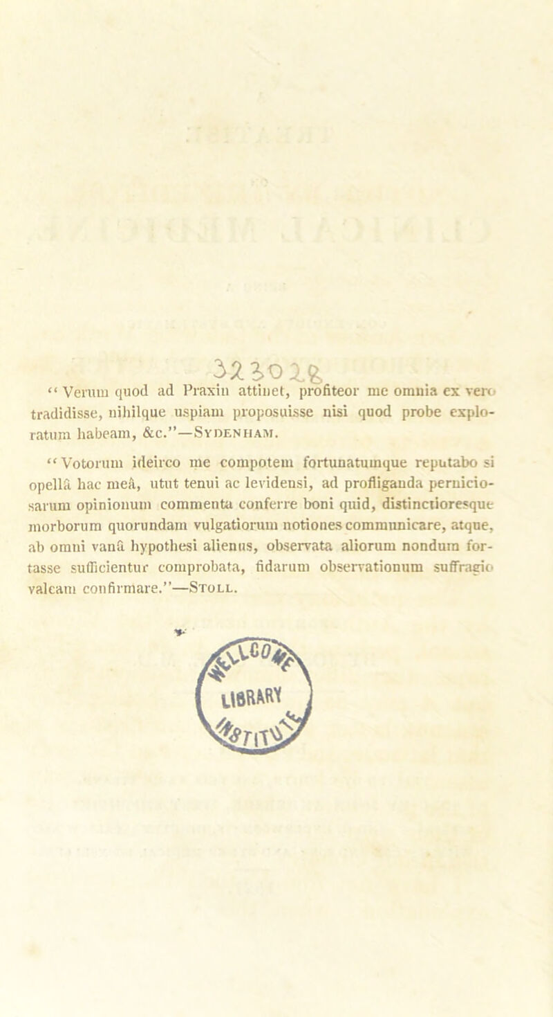 “ Veruiu quod ad Praxin attiuet, profiteer me omnia ex ven.' tradidisse, niiiilque uspiam proposuisse nisi quod probe explo- ratiim habeam, &c.”—Sydenham. “ Votorum ideirco me compotem fortunatumque reputabo si opellfl. hac mea, utut tenui iic levidensi, ad profiigauda peruicio- sarum opinioiium commenta conferre boni quid, distinciioresque morborura quorundam vulgatiorum notiones communicare, atqne, ab Omni vanfi hypothesi alieniis, observata aliorum nondum for- tasse suflicientur comprobata, fidarum obserrationum suffrasrio valeam confirmare.”—Stoll.