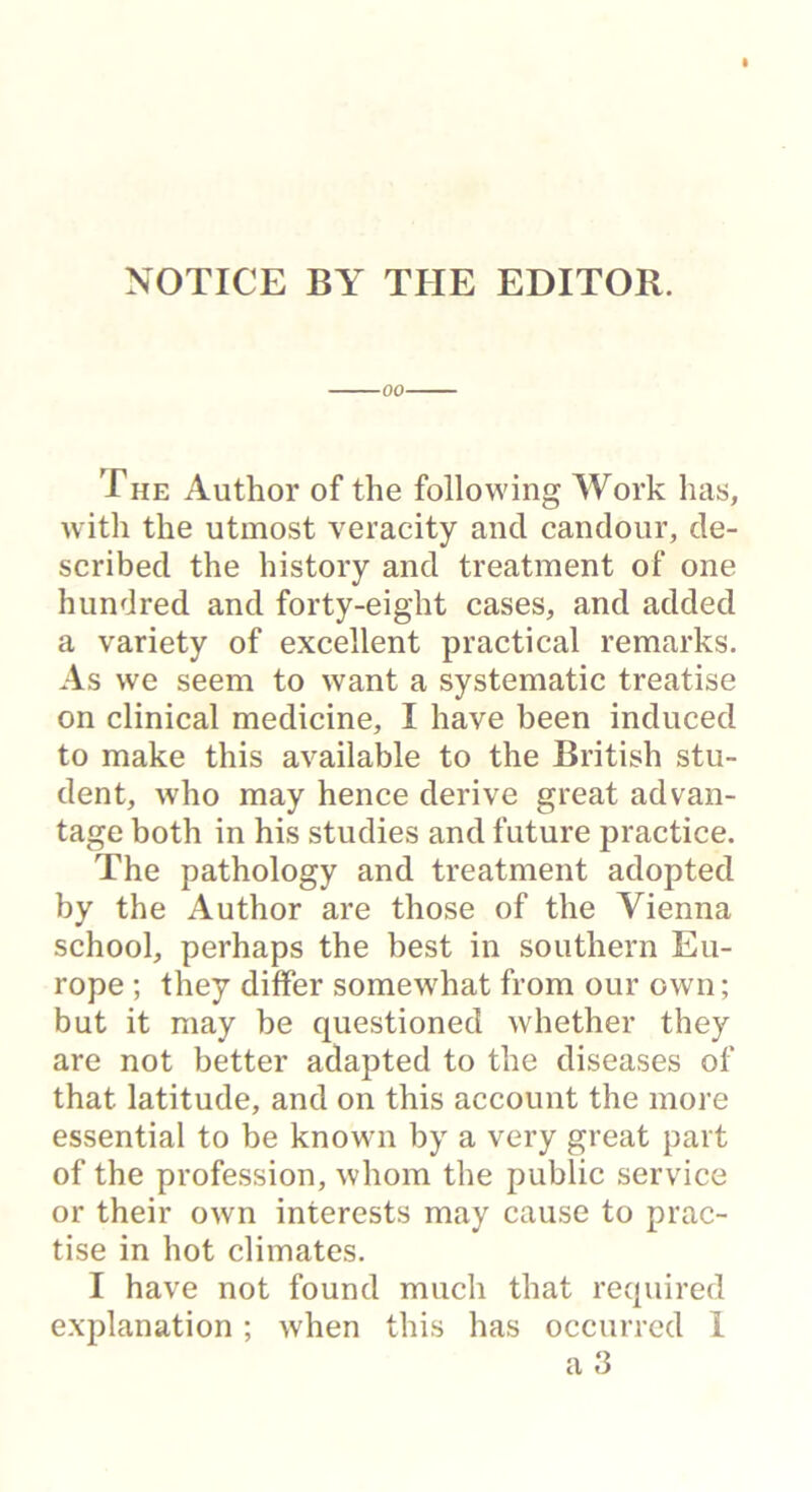 NOTICE BY THE EDITOR. -00- The Author of the following Work has, with the utmost veracity and candour, de- scribed the history and treatment of one hundred and forty-eight cases, and added a variety of excellent practical remarks. As we seem to want a systematic treatise on clinical medicine, I have been induced to make this available to the British stu- dent, who may hence derive great advan- tage both in his studies and future practice. The pathology and treatment adopted by the Author are those of the Vienna school, perhaps the best in southern Eu- rope ; they differ somewhat from our own; but it may be questioned whether they are not better adapted to the diseases of that latitude, and on this account the more essential to be known by a very great part of the profession, whom the public service or their own interests may cause to prac- tise in hot climates. I have not found much that required explanation; when this has occurred 1 a 3