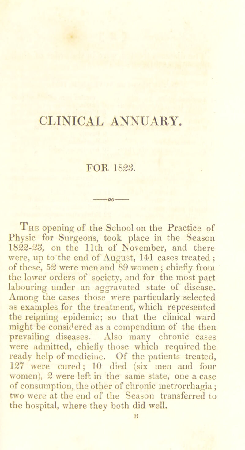CLINICAL ANNUARY. FOR IS2S. -CO- The opening of the School on the Practice of Physic for Surgeons, took place in the Season 1822-23, on the 11th of November, and there were, up to the end of August, 14d cases treated ; of these, 52 were men and 89 women ; chiefly from the lower orders of society, and for the most part labouring under an aggravated state of disease. Among the cases those were particularly selected as examples for the treatment, which represented the reigning epidemic; so that the clinical ward might be consi('ered as a compendium of the then prevailing diseases. Also many chronic cases were admitted, chiefly those which required the ready help of medicine. Of the patients treated, 127 were cured; 10 died (six men and four womenj, 2 were left in the same state, one a case of consumption, the other of chronic metrorrhagia ; two were at the end of the Season transferred to the hospital, where they both did well.