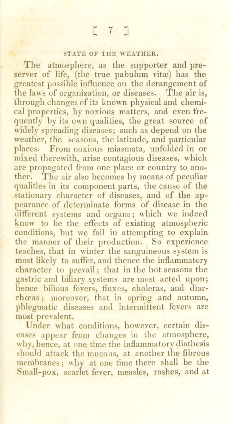 STATE OF THE WEATHER. The atmosphere, as the supporter and pre- server of life, (the true pabulum vitae) has the greatest possible influence on the derangement of the laws of organization, or diseases. The air is, through changes of its known physical and chemi- cal properties, by noxious matters, and even fre- quently by its own qualities, the great source of widely spreading diseases; such as depend on the weather, the seasons, the latitude, and particular places. From noxious miasmata, unfolded in or mixed therewith, arise contagious diseases, which are propagated from one place or country to ano- ther. The air also becomes by means of peculiar qualities in its component parts, the cause of the stationary character of diseases, and of the ap- pearance of determinate forms of disease in the different systems and organs; which we indeed know to be the effects of existing atmospheric conditions, but we fail in attempting to explain the manner of their production. So experience teaches, that in winter the sanguineous system is most likely to suffer, and thence the inflammatory character to pi’evail; that in the hdt seasons the gastric and biliary systems are most acted upon; hence bilious fevers, fluxes, choleras, and diar- rhoeas ; moreover, that in spring and autumn, phlegmatic diseases and intermittent fevei’s are most prevalent. Under what conditions, however, certain dis- eases appear from changes in the atmosphere, why, hence, at one time the inflammatory diathesis should attack the mucous, at another the fibrous membranes; why at one time there shall be the Small-pox, scarlet fever, measles, rashes, and at