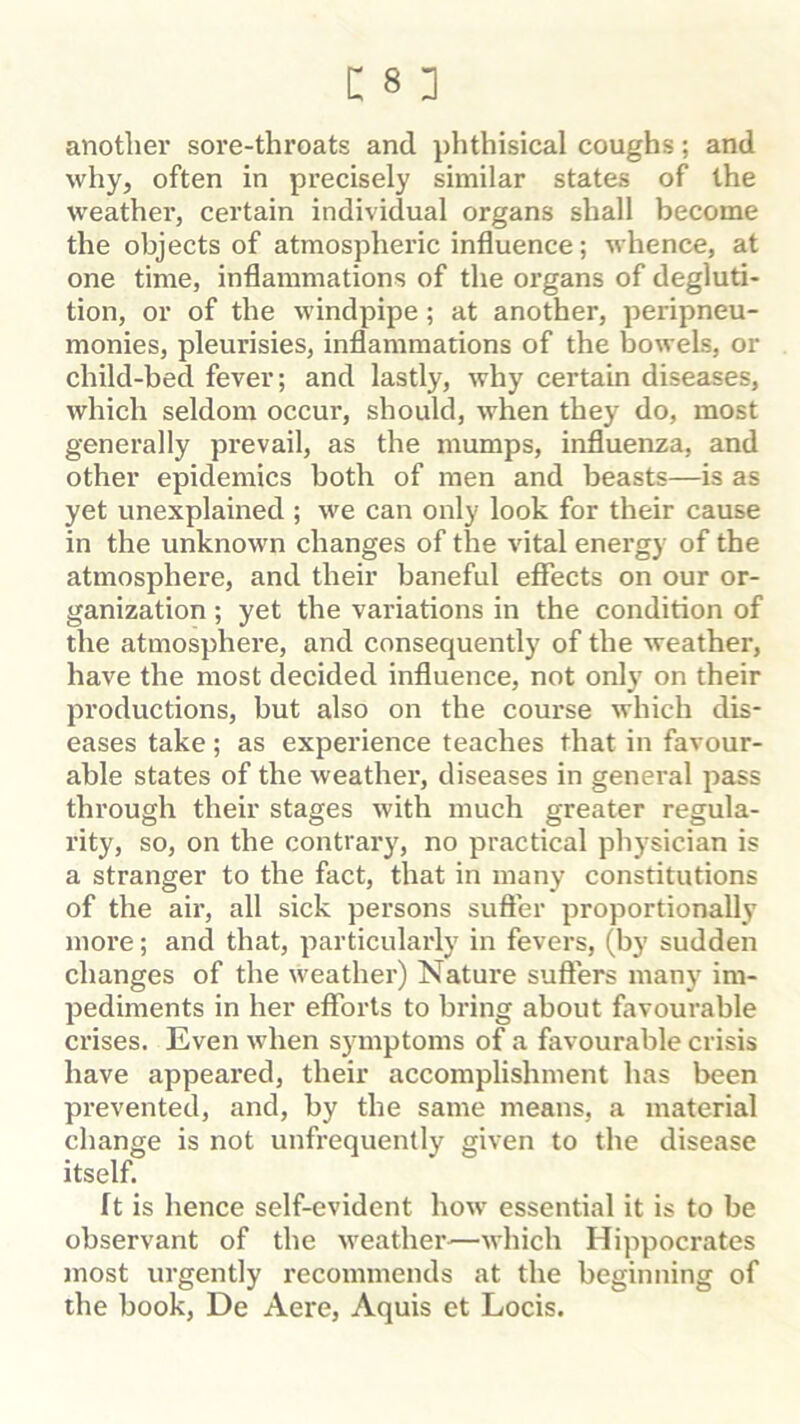 another sore-throats and phthisical coughs; and why, often in precisely similar states of the weather, certain individual organs shall become the objects of atmospheric influence; whence, at one time, inflammations of the organs of degluti- tion, or of the windpipe; at another, peripneu- monies, pleurisies, inflammations of the bowels, or child-bed fever; and lastly, why certain diseases, which seldom occur, should, when they do, most generally prevail, as the mumps, influenza, and other epidemics both of men and beasts—is as yet unexplained ; we can only look for their cause in the unknown changes of the vital energy of the atmosphere, and their baneful effects on our or- ganization ; yet the variations in the condition of the atmosphere, and consequently of the weather, have the most decided influence, not only on their productions, but also on the course which dis- eases take; as experience teaches that in favour- able states of the weather, diseases in general pass through their stages with much greater regula- rity, so, on the contrary, no practical physician is a stranger to the fact, that in many constitutions of the air, all sick persons suffer proportionally more; and that, particularly in fevers, (by sudden changes of the weather) Nature suffers many im- pediments in her efforts to bring about favourable crises. Even when symptoms of a favourable crisis have appeared, their accomplishment has been prevented, and, by the same means, a material change is not unfrequently given to the disease itself. ft is hence self-evident how essential it is to be observant of the weather^—which Hippocrates most urgently recommends at the beginning of the book, De Aere, Aquis et Locis.