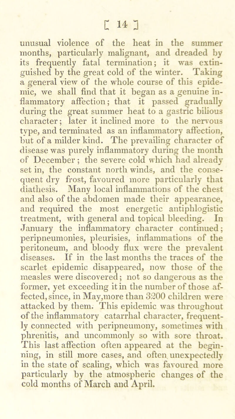 unusual violence of the heat in the summer months, particularly malignant, and dreaded by its frequently fatal termination; it was extin- guished by the great cold of the winter. Taking a general view of the whole course of this epide- mic, we shall find that it began as a genuine in- flammatory affection; that it passed gradually during the great summer heat to a gastric bilious character; later it inclined more to the nervous type, and terminated as an inflammatory affection, but of a milder kind. The prevailing character of disease was purely inflammatory during the month of December ; the severe cold which had already set in, the constant north winds, and the conse- quent dry frost, favoured more particularly that diathesis. Many local inflammations of the chest and also of the abdomen made their appearance, and required the most energetic antiphlogistic treatment, with general and topical bleeding. In January the inflammatory character continued; peripneumonies, pleurisies, inflammations of the peritoneum, and bloody flux were the prevalent diseases. If in the last months the traces of the scarlet epidemic disappeared, now those of the measles were discovered; not so dangerous as the former, yet exceeding it in the number of those af- fected, since, in May,more than 3200 children were attacked by them. This epidemic was throughout of the inflammatory catarrhal character, frequent- ly connected with peripneumony, sometimes with phrenitis, and uncommonly so with sore throat. This last affection often appeared at the begin- ning, in still more cases, and often unexpectedly in the state of scaling, which was favoured more particularly by the atmospheric changes of the cold months of iNIarch and April.