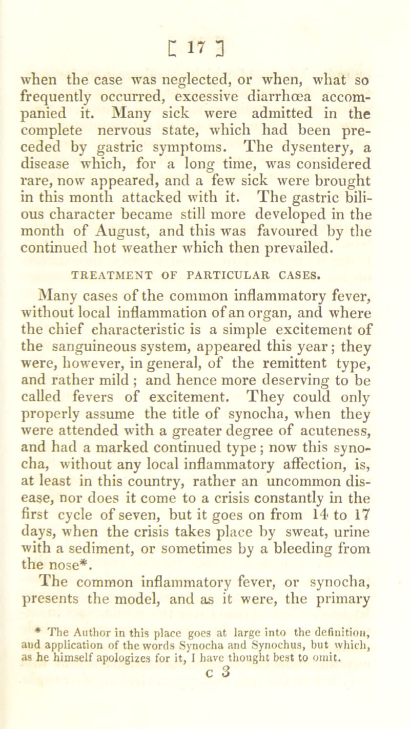 when the case was neglected, or when, what so frequently occurred, excessive diarrhoea accom- panied it. Many sick were admitted in the complete nervous state, which had been pre- ceded by gastric symptoms. The dysentery, a disease which, for a long time, was considered rare, now appeared, and a few sick were brought in this month attacked with it. The gastric Wli- ous character became still more developed in the month of August, and this was favoured by the continued hot weather which then prevailed. TREATMENT OF PARTICULAR CASES. Many cases of the common inflammatory fever, without local inflammation of an organ, and where the chief characteristic is a simple excitement of the sanguineous system, appeared this year; they were, however, in general, of the remittent type, and rather mild ; and hence more deserving to be called fevers of excitement. They could only properly assume the title of synocha, when they were attended with a greater degree of acuteness, and had a marked continued type; now this syno- cha, without any local inflammatory affection, is, at least in this country, rather an uncommon dis- ease, nor does it come to a crisis constantly in the first cycle of seven, but it goes on from 14 to 17 days, when the crisis takes jflace by sweat, urine with a sediment, or sometimes by a bleeding from the nose*. The common inflammatory fever, or synocha, presents the model, and as it were, the primary * The Author in this place goes at large into the definition, and application of the words Synocha and Synochus, but which, as he himself apologizes for it, I have thought best to omit. c 3