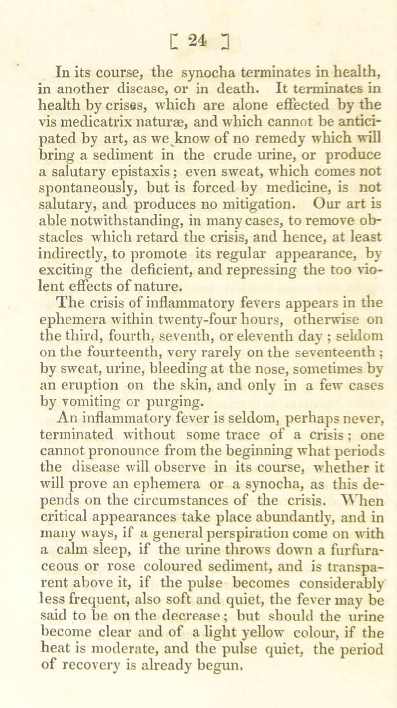 In its course, the synocha terminates in health, in another disease, or in death. It terminates in health by crises, which are alone effected by the vis medicatrix naturae, and which cannot be antici- pated by art, as we^know of no remedy which will bring a sediment in the crude urine, or produce a salutai’y epistaxis; even sweat, which comes not spontaneously, but is forced by medicine, is not salutary, and produces no mitigation. Our art is able notwithstanding, in many cases, to remove ob- stacles which retard the crisis, and hence, at least indirectly, to promote its regular appearance, by exciting the deficient, and repressing the too no- lent effects of nature. The crisis of inflammatory fevers appears in the ephemera within twenty-four hours, otherwise on the third, fourth, seventh, or eleventh day ; seldom on the fourteenth, very rarely on the seventeenth ; by sweat, urine, bleeding at the nose, sometimes by an eruption on the skin, and only m a few cases by vomiting or purging. An inflammatory fever is seldom, perhaps never, terminated without some trace of a crisis; one cannot pronounce from the beginning what periods the disease will observe in its course, whether it will prove an ephemera or a synocha, as this de- pends on the circumstances of the crisis, ^^'hen critical appearances take place abundantly, and in many ways, if a general perspii*ation come on with a calm sleep, if the urine throws down a furfura- ceous or rose coloured sediment, and is transpa- rent above it, if the pulse becomes considerably less frequent, also soft and quiet, the fever may be said to be on the decrease; but should the urine become clear and of a light yellow colour, if the heat is moderate, and the pulse quiet, the period of recovery is already begun.