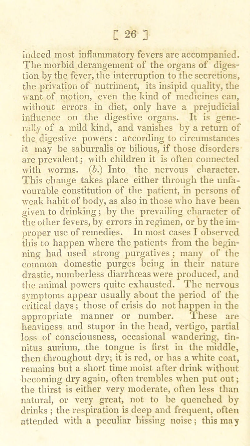 indeed most inflammatory fevers are accompanied. The morbid derangement of the organs of diges- tion by the fever, the interruption to the secretions, the privation of nutriment, its insipid quality, the ’.vant of motion, even the kind of medicines can, without errors in diet, only have a prejudicial influence on the digestive organs. It is gene- rally of a mild kind, and vanishes by a return of the digestive powers : according to circumstances it may be saburralis or bilious, if those disorders are prevalent; with children it is often connected with worms, (b.) Into the nervous character. This change takes place either through the unfa- vourable constitution of the patient, in persons of weak habit of body, as also in those who have been given to drinking; by the prevailing character of the other fevers, by errors in regimen, or by the im- proper use of remedies. In most cases I observed this to happen where the patients from the begin- ning had used strong purgatives ; many of the common domestic purges being in their nature drastic, numberless diarrhoeas were produced, and the animal powers quite exhausted. The nervous symptoms appear usually about the period of the critical days; those of crisis do not happen in the appropriate manner or number. These are heaviness and stupor in the head, vertigo, partial loss of consciousness, occasional wandering, tin- nitus aurium, the tongue is first in the middle, then throughout dry; it is red, or has a white coat, remains but a short time moist after drink without becoming dry again, often trembles when put out; the thirst is either very moderate, often less than natural, or very great, not to be quenched bj' drinks ; the respiration is deep and frequent, often attended with a peculiar hissing noise; this may