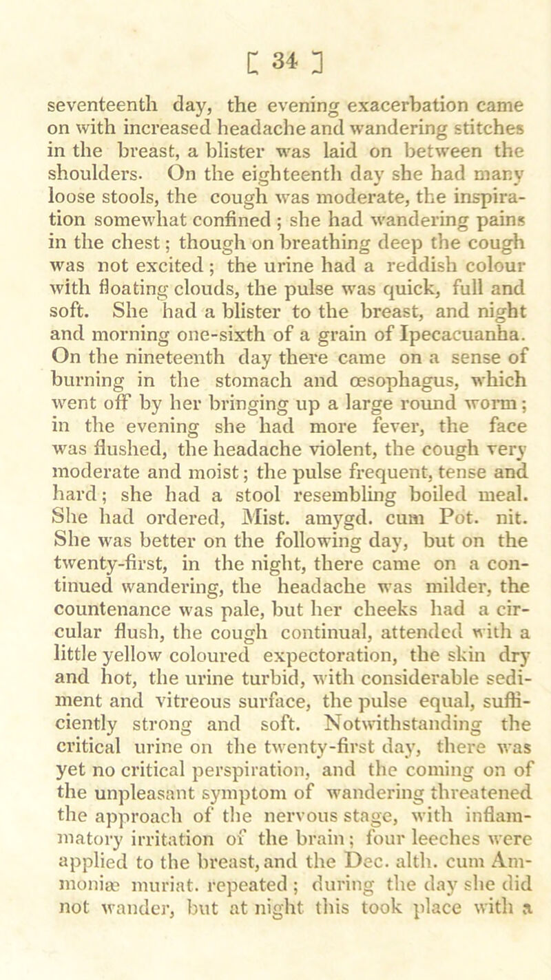 seventeenth day, the evening exacerbation came on with increased headache and wandering stitches in the breast, a blister was laid on between the shoulders. On the eighteenth day she had many loose stools, the cough was moderate, the inspira- tion somewhat confined ; she had wandering pains in the chest; though on breathing deep the cough was not excited ; the urine had a reddish colour with floating clouds, the pulse was quick, full and soft. She had a blister to the breast, and night and morning one-sixth of a grain of Ipecacuanha. On the nineteenth day there came on a sense of burning in the stomach and oesophagus, which went off by her bringing up a large round woiin; in the evening she had more fever, the face was flushed, the headache violent, the cough very moderate and moist; the pulse frequent, tense and. hard; she had a stool resembling boiled meal. She had ordered. Mist, amygd. cum Pot. nit. She was better on the following day, but on the twenty-first, in the night, there came on a con- tinued wandering, the headache was milder, the countenance was pale, but her cheeks had a cir- cular flush, the cough continual, attended with a little yellow coloured expectoration, the skin dry and hot, the urine turbid, with considerable sedi- ment and vitreous surface, the pulse equal, suffi- ciently strong and soft. Notwithstanding the critical urine on the twenty-first day, there was yet no critical perspiration, and the coming on of the unpleasant symptom of wandering threatened the approach of the nervous stage, with inflam- matory irritation of the brain; four leeches were applied to the breast, and the Dec. alth. cum Am- moniac muriat. repeated ; during the day she did not wander, but at night this took place with a