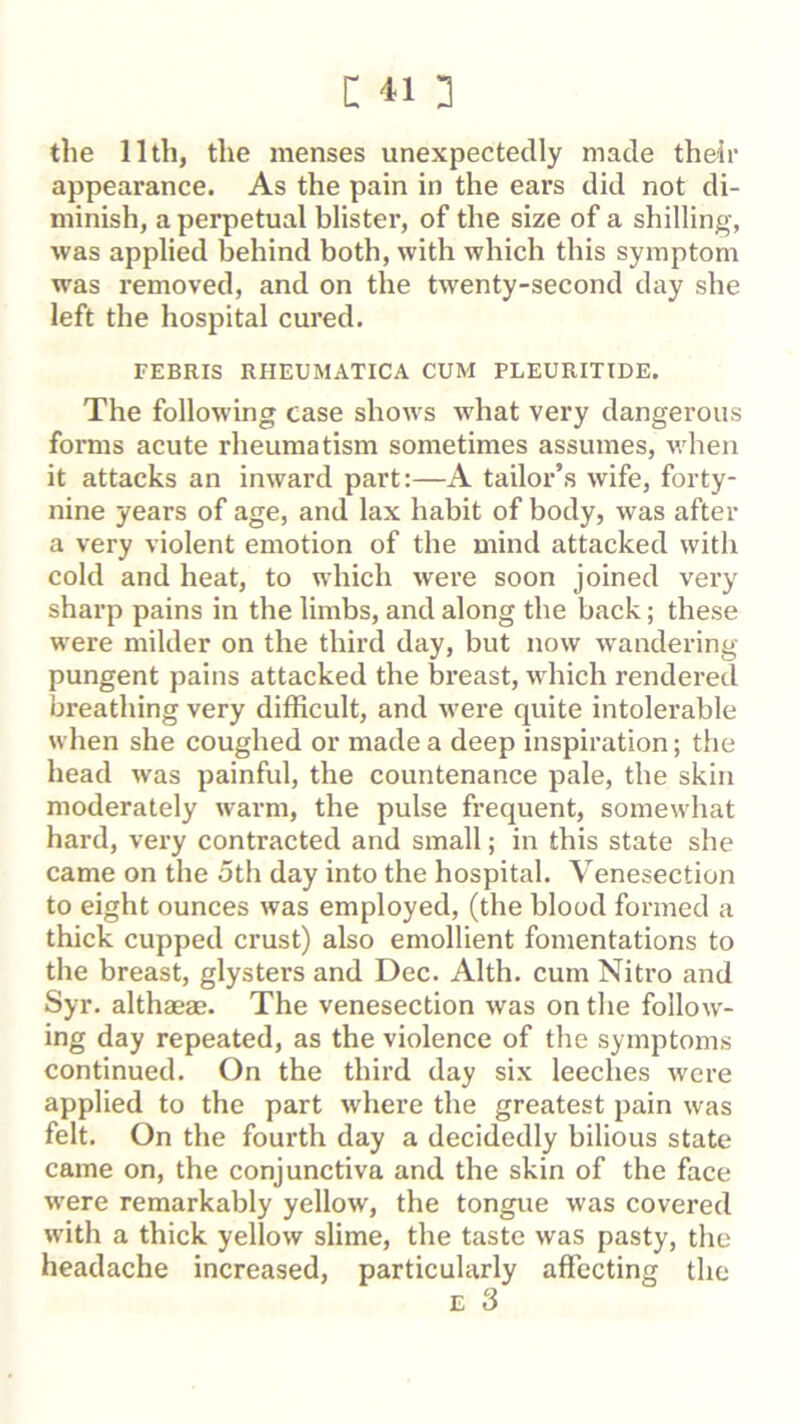 l: 413 the 11th, the menses unexpectedly made their appearance. As the pain in the ears did not di- minish, a perpetual blister, of the size of a shilling, was applied behind both, with which this symptom was removed, and on the twenty-second day she left the hospital cured. TEBRIS RHEUMATICA CUM PLEURITIDE. The following case shows what very dangerous forms acute rheumatism sometimes assumes, when it attacks an inward part:—A tailor’s wife, forty- nine years of age, and lax habit of body, was after a very violent emotion of the mind attacked with cold and heat, to which were soon joined very sharp pains in the limbs, and along the back; these were milder on the third day, but now wandering pungent pains attacked the breast, which rendered breathing very difficult, and were quite intolerable when she coughed or made a deep inspiration; the head was painful, the countenance pale, the skin moderately warm, the pulse frequent, somewhat hard, very contracted and small; in this state she came on the oth day into the hospital. Venesection to eight ounces was employed, (the blood formed a thick cupped crust) also emollient fomentations to the breast, glysters and Dec. Alth. cum Nitro and Syr. althaeae. The venesection was on the follow- ing day repeated, as the violence of the symptoms continued. On the third day six leeches were applied to the part where the greatest pain was felt. On the fourth day a decidedly bilious state came on, the conjunctiva and the skin of the face were remarkably yellow, the tongue was covered with a thick yellow slime, the taste was pasty, the headache increased, particularly affecting the E 3