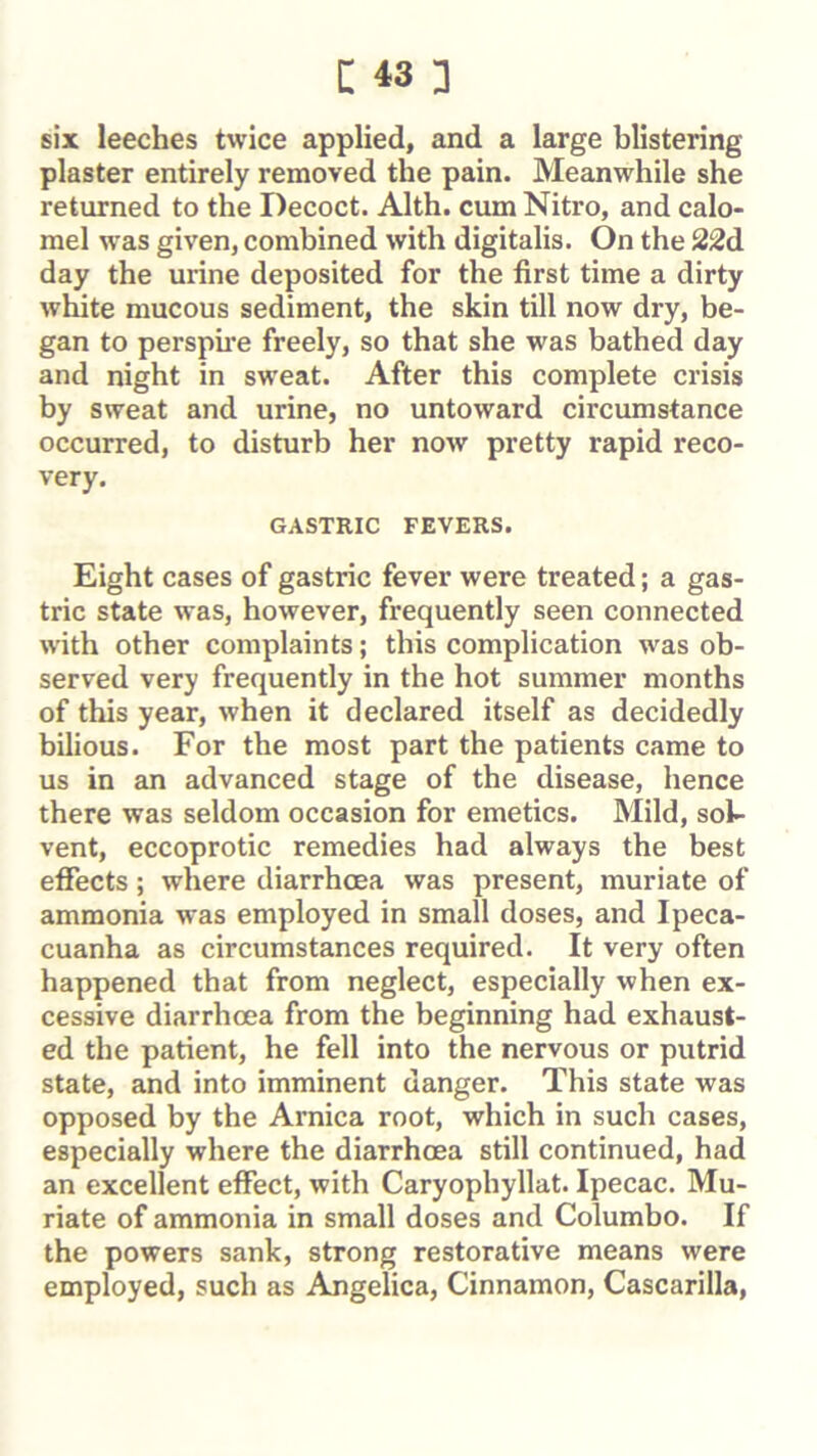 six leeches twice applied, and a large blistering plaster entirely removed the pain. Meanwhile she returned to the Decoct. Alth. cum Nitro, and calo- mel was given, combined with digitalis. On the 22d day the urine deposited for the first time a dirty white mucous sediment, the skin till now dry, be- gan to perspme freely, so that she was bathed day and night in sweat. After this complete crisis by sweat and urine, no untoward circumstance occurred, to disturb her noAv pretty rapid reco- very. GASTRIC FEVERS. Eight cases of gastric fever were treated; a gas- tric state was, however, frequently seen connected with other complaints; this complication was ob- served very frequently in the hot summer months of this year, when it declared itself as decidedly bilious. For the most part the patients came to us in an advanced stage of the disease, hence there was seldom occasion for emetics. Mild, sok vent, eccoprotic remedies had always the best effects; where diarrhoea was present, muriate of ammonia was employed in small doses, and Ipeca- cuanha as circumstances required. It very often happened that from neglect, especially when ex- cessive diarrhoea from the beginning had exhaust- ed the patient, he fell into the nervous or putrid state, and into imminent danger. This state was opposed by the Arnica root, which in such cases, especially where the diarrhoea still continued, had an excellent effect, with Caryophyllat. Ipecac. Mu- riate of ammonia in small doses and Columbo. If the powers sank, strong restorative means were employed, such as Angelica, Cinnamon, Cascarilla,