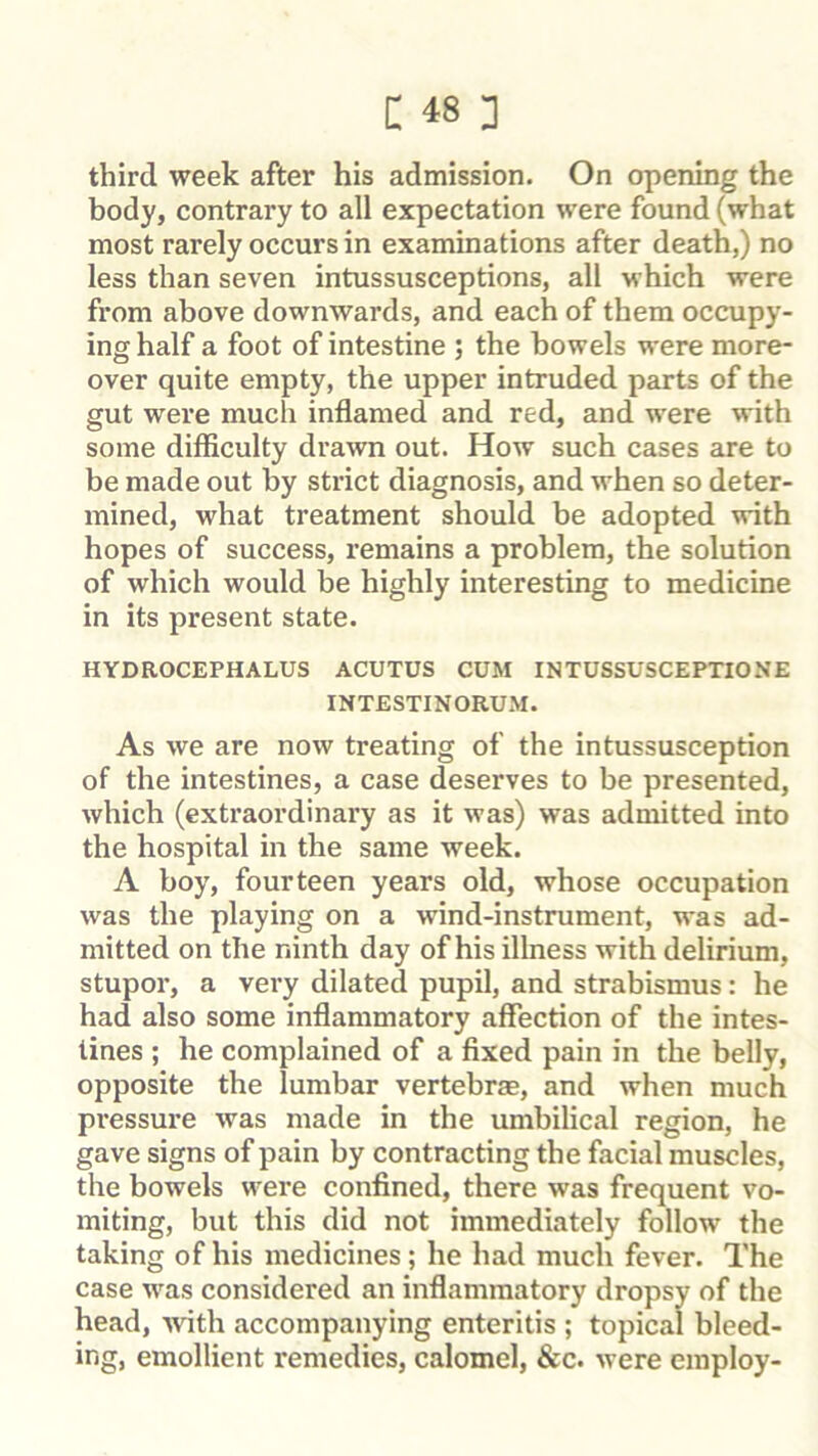 third week after his admission. On opening the body, contrary to all expectation were found (what most rarely occurs in examinations after death,) no less than seven intussusceptions, all which were from above downwards, and each of them occupy- ing half a foot of intestine ; the bowels were more- over quite empty, the upper intruded parts of the gut were much inflamed and red, and w'ere with some difficulty drawn out. How such cases are to be made out by strict diagnosis, and when so deter- mined, what treatment should be adopted with hopes of success, remains a problem, the solution of which would be highly interesting to medicine in its present state. HYDROCEPHALUS ACUTUS CUM INTUSSUSCEPTIONE INTESTINORUM. As we are now treating of the intussusception of the intestines, a case deserves to be presented, which (extraordinary as it was) was admitted into the hospital in the same week. A boy, fourteen years old, whose occupation was the playing on a wind-instrument, was ad- mitted on the ninth day of his illness with delirium, stupor, a very dilated pupil, and strabismus: he had also some inflammatory affection of the intes- tines ; he complained of a fixed pain in the belly, opposite the lumbar vertebrae, and when much pressure was made in the umbilical region, he gave signs of pain by contracting the facial muscles, the bowels were confined, there was frequent vo- miting, but this did not immediately follow the taking of his medicines; he had much fever. The case was considered an inflammatory dropsy of the head, -with accompanying enteritis ; topical bleed- ing, emollient remedies, calomel, &c. were employ-