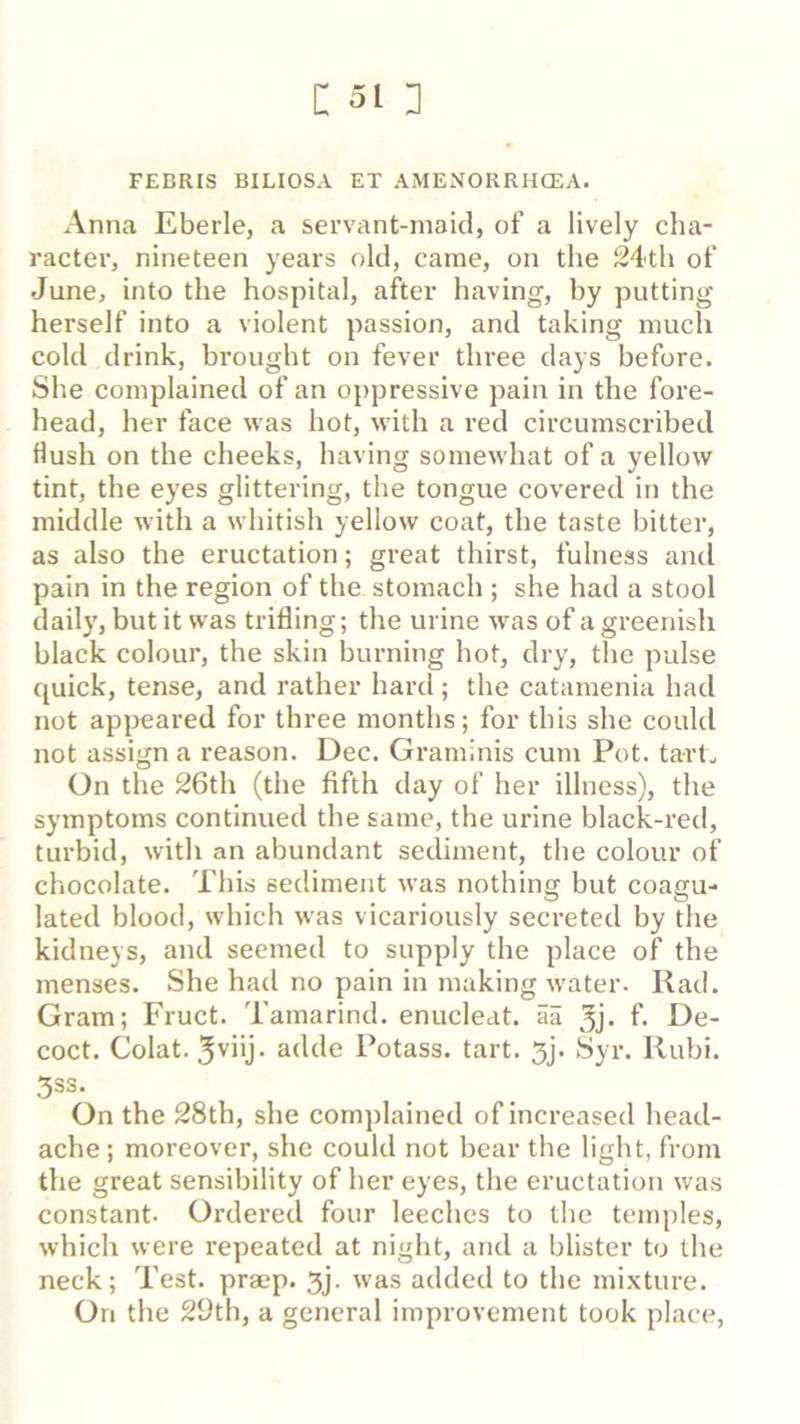 c: 51D FEBRIS BILIOSA ET AMExNORRHCEA. Anna Eberle, a servant-maid, of a lively cha- racter, nineteen years old, came, on the 24th of June, into the hospital, after having, by putting herself into a violent passion, and taking much cold drink, brought on fever three days before. She complained of an oppressive pain in the fore- head, her face was hot, with a red circumscribed Hush on the cheeks, having somewhat of a yellow tint, the eyes glittering, the tongue covered in the middle with a whitish yellow coat, the taste bitter, as also the eructation; great thirst, fulness and pain in the region of the stomach ; she had a stool daily, but it was trifling; the urine was of a greenish black colour, the skin burning hot, dry, the pulse quick, tense, and rather hard ; the catamenia had not appeared for three months; for this she could not assign a reason. Dec. Graminis cum Pot. tarL On the 26th (the fifth day of her illness), the symptoms continued the same, the urine black-red, turbid, with an abundant sediment, the colour of chocolate. This sediment was nothing but coagu- lated blood, which was vicariously secreted by the kidneys, and seemed to supply the place of the menses. She had no pain in making water. Rad. Gram; Fruct. Tamarind, enucleat. aa f- De- coct. Colat. adde Potass, tart. 5j. Syr. Rubi. 3SS. On the 28th, she complained of increased head- ache; moreover, she could not bear the light, from the great sensibility of her eyes, the eructation was constant. Ordered four leeches to the temples, which were repeated at night, and a blister to the neck; Test, praep. 5j. was added to the mixture. On the 29th, a general improvement took place.