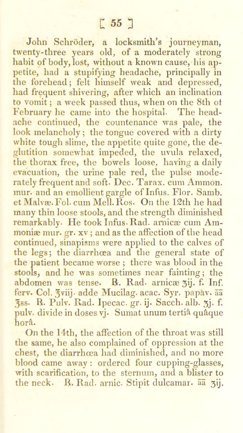 John Schroder, a locksmith’s journeyman, twenty-three years old, of a moderately strong habit of body, lost, without a known cause, his ap- petite, had a stupifying headache, principally in the forehead; felt himself w'eak and depressed, had frequent shivering, after which an inclination to vomit; a week passed thus, w'hen on the 8th ot February he came into the hospital. The head- ache continued, the countenance was pale, the look melancholy; the tongue covered with a dirty white tough slime, the appetite quite gone, the de- glutition somewhat impeded, the uvula relaxed, the thoi*ax free, the bowels loose, having a daily evacuation, the urine pale red, the pulse mode- rately frequent and soft. Dec. Tarax. cum Ammon, mur. and an emollient gargle ofinfus. Flor. Samb. et Malvae.Fol. cum Mell. Ros. On the 12th he had many thin loose stools, and the strength diminished remarkably. He took Infus. Rad. araicfe cum Am- moniae mur. gr. xv; and as the affection of the head continued, sinapisms were applied to the calves of the legs; the diarrhoea and the general state of the patient became worse ; there was blood in the stools, and he was sometimes near fainting; the abdomen was tense. R. Rad. arnicae 5ij. f. Inf. ferv. Col. ^viij. adde Mucilag. acac. Syr. papav. ai 3ss. R. Pulv. Rad. Ipecac, gr. ij. Sacch. alb. 5j. f. pulv. divide in doses vj. Sumat unum tertifi quique horA. On the Hth, the affection of the throat w'as still the same, he also complained of oppression at the chest, the diarrhoea had diminished, and no more blood came away: ordered four cupping-glasses, with scarification, to the sternum, and a blister to the neck. R. Rad. arnic. Stipit dulcamar. aa 3ij.