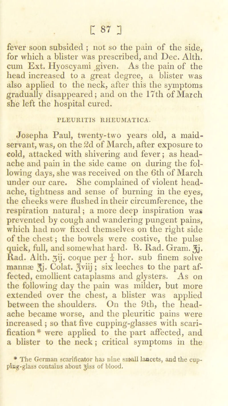 fever soon subsided ; not so the pain of the side, for which a blister was prescribed, and Dec. Alth. cum Ext. Hyoscyami ,given. As the pain of the head increased to a great degree, a blister was also applied to the neck, after this the symptoms gradually disappeared; and on the 17th of March she left the hospital cured. PLEURITIS RHEUMATICA. Josepha Paul, twenty-two yeai’s old, a maid- servant, was, on the 2d of March, after exposure to cold, attacked wdth shivering and fever; as head- ache and pain in the side came on during the fol- lowing days, she was received on the 6th of March under our care. She complained of violent head- ache, tightness and sense of burning in the eyes, the cheeks were flushed in their circumference, the respiration natural; a more deep inspiration was prevented by cough and wandering pungent pains, which had now fixed themselves on the right side of the chest; the bowels were costive, the pulse quick, full, and somewhat hard- R. Rad. Gram. 3j. Rad. Alth. 5ij. coque per | hor. sub finem solve mannae Colat. Jviij ; six leeches to the part af- fected, emollient cataplasms and glysters. As on the following day the pain was milder, but more extended over the chest, a blister was applied between the shoulders. On the 9th, the head- ache became worse, and the pleuritic pains were increased; so that five cupping-glasses with scari- fication* were applied to the part affected, and a blister to the neck; critical symptoms in the • The German scarificator has nine small laacets, and the cup- ping-glass contains about Jiss of blood.