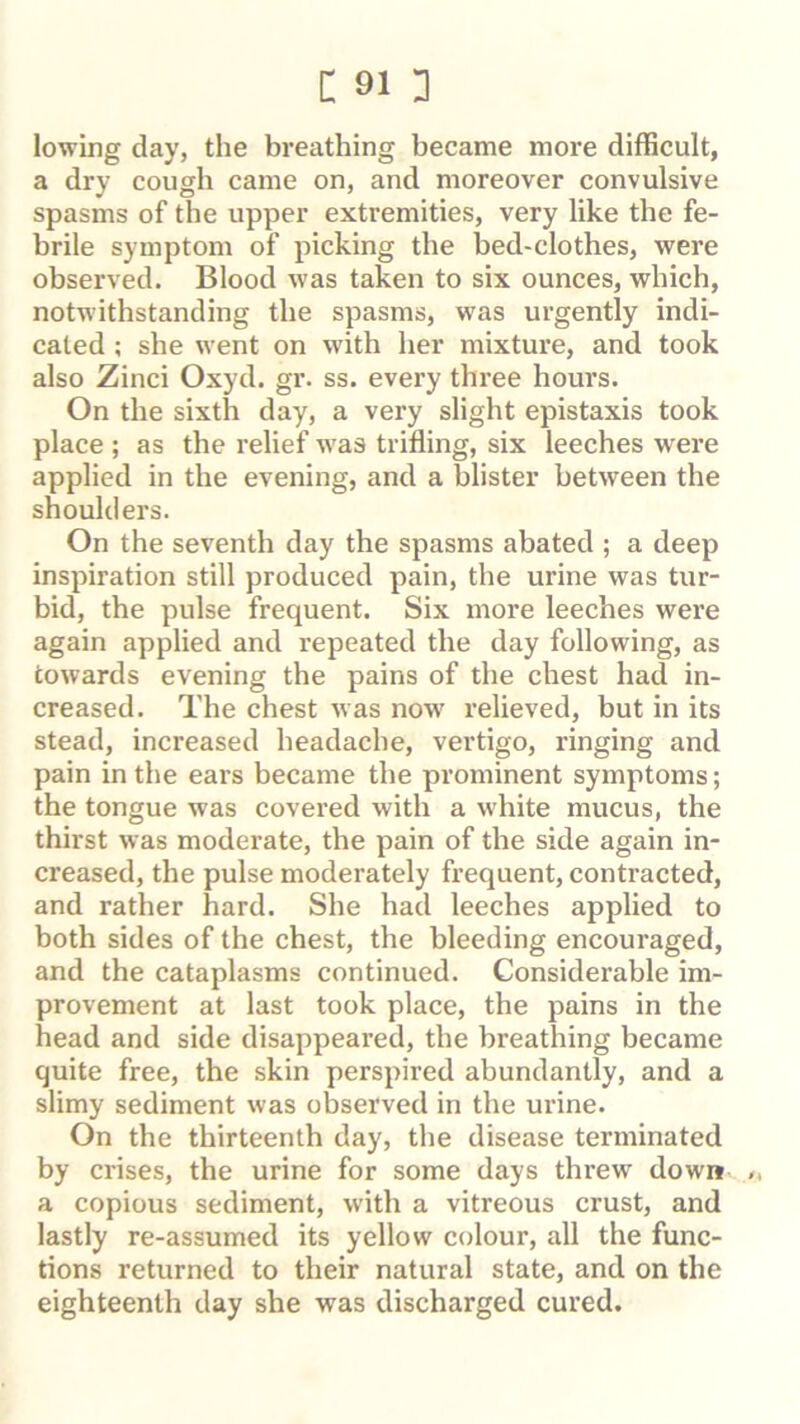 lowing day, the breathing became more difficult, a dry cough came on, and moreover convulsive spasms of the upper extremities, very like the fe- brile symptom of picking the bed-clothes, were observed. Blood was taken to six ounces, which, notwithstanding the spasms, was urgently indi- cated ; she went on with her mixture, and took also Zinci Oxyd. gr. ss. every three hours. On the sixth day, a very slight epistaxis took place ; as the relief was trifling, six leeches were applied in the evening, and a blister between the shoulders. On the seventh day the spasms abated ; a deep inspiration still produced pain, the urine was tur- bid, the pulse frequent. Six more leeches were again applied and repeated the day following, as towards evening the pains of the chest had in- creased. The chest was now' relieved, but in its stead, increased headache, vertigo, ringing and pain in the ears became the prominent symptoms; the tongue was covered with a white mucus, the thirst was moderate, the pain of the side again in- creased, the pulse moderately frequent, contracted, and rather hard. She had leeches applied to both sides of the chest, the bleeding encouraged, and the cataplasms continued. Considerable im- provement at last took place, the pains in the head and side disappeared, the breathing became quite free, the skin perspired abundantly, and a slimy sediment was observed in the urine. On the thirteenth day, the disease terminated by crises, the urine for some days threw down /, a copious sediment, w’ith a vitreous crust, and lastly re-assumed its yellow colour, all the func- tions returned to their natural state, and on the eighteenth day she was discharged cured.