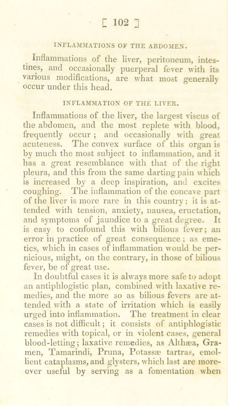 INFLAMMATIONS OF THE ABDOMEN. Inflammations of the liver, peritoneum, intes- tines, and occasionally puerperal fever with its various modiflcations, are what most generally occur under this head. INFLAMMATION OF THE LIVER. Inflammations of the liver, the largest viscus of the abdomen, and the most replete with blood, frequently occur ; and occasionally with great acuteness. The convex surface of this organ is by much the most subject to inflammation, and it has a great resemblance with that of the right pleura, and this from the same darting pain which is increased by a deep inspiration, and excites coughing. The inflammation of the concave part of the liver is more rare in this country ; it is at- tended with tension, anxiety, nausea, eructation, and symptoms of jaundice to a great degree. It is easy to confound this with bilious fever; an error in practice of great consequence ; as eme- tics, which in cases of inflammation would be per- nicious, might, on the contrary, in those of bilious fever, be of great use. In doubtful cases it is always more safe to adopt an antiphlogistic plan, combined with laxative re- medies, and the more so as bilious fevers are at- tended with a state of irritation which is easily urged into inflammation. The treatment in clear cases is not difiicult; it consists of antiphlogistic remedies with topical, or in violent cases, general blood-letting; laxative remedies, as Althaea, Gra- men, Tamarindi, Pruna, Potassje tartras, emol- lient cataplasms, and glysters, which last are more- over useful by serving as a fomentation when