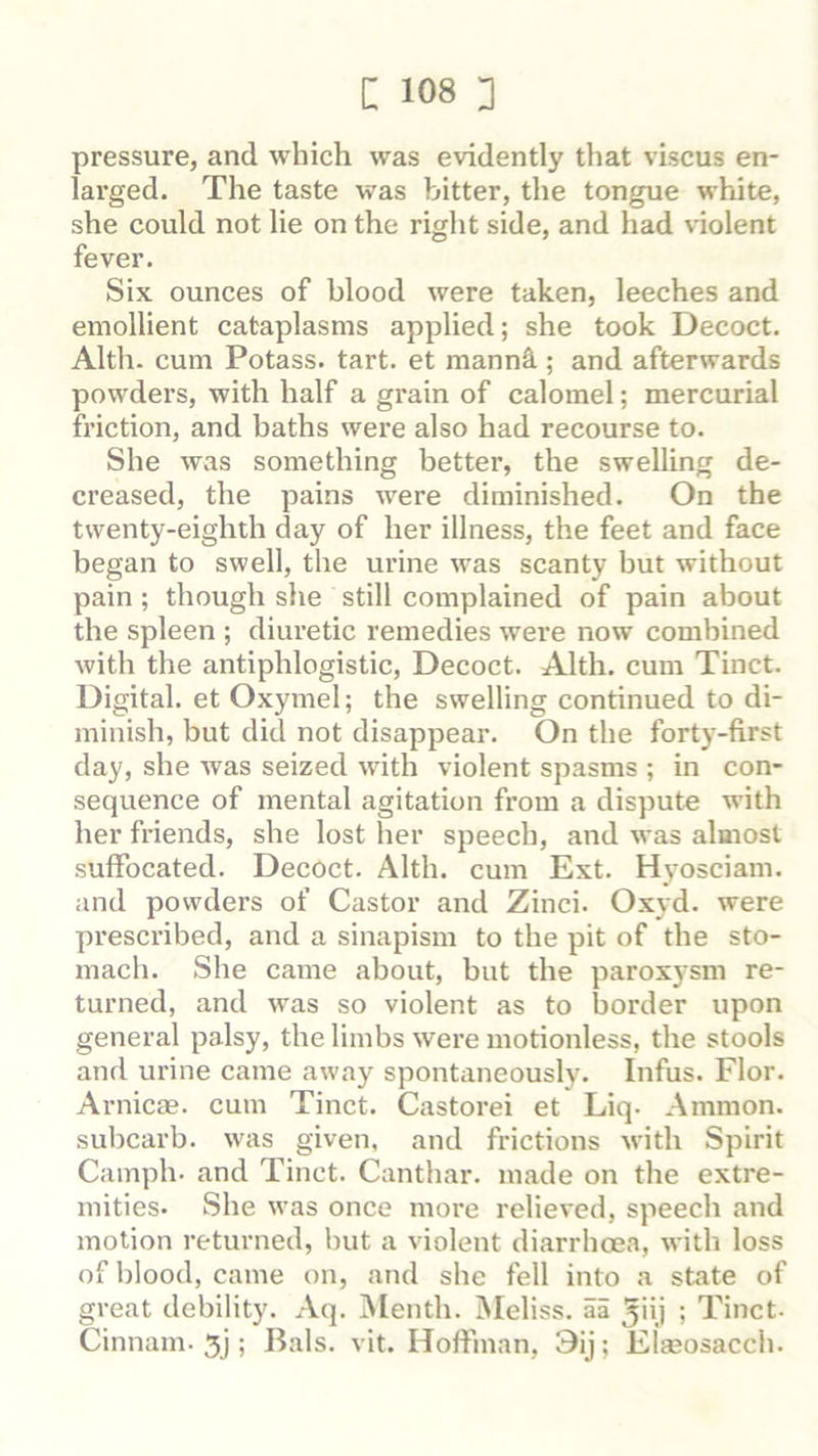 pressure, and which was evidently that viscus en- larged. The taste was bitter, the tongue white, she could not lie on the right side, and had violent fever. Six ounces of blood were taken, leeches and emollient cataplasms applied; she took Decoct. Alth. cum Potass, tart, et manni ; and afterwards powders, with half a grain of calomel; mercurial friction, and baths were also had recourse to. She was something better, the swelling de- creased, the pains were diminished. On the twenty-eighth day of her illness, the feet and face began to swell, the urine was scanty but without pain; though she still complained of pain about the spleen ; diuretic remedies were now combined with the antiphlogistic. Decoct. Alth. cum Tinct. Digital, et Oxymel; the swelling continued to di- minish, but did not disappear. On the forty-first day, she was seized with violent spasms ; in con- sequence of mental agitation from a dispute with her friends, she lost her speech, and was almost suffocated. Decoct. Alth. cum Ext. Hyosciam. and powdei’s of Castor and Zinci. Oxyd. were prescribed, and a sinapism to the pit of the sto- inach. She came about, but the paroxysm re- turned, and was so violent as to border upon general palsy, the limbs were motionless, the stools and urine came away spontaneously. Infus. Flor. Arnicas, cum Tinct. Castorei et Liq. Ammon, subcarb. was given, and frictions with Spirit Camph. and Tinct. Canthar. made on the extre- mities- She was once more relieved, speech and motion returned, but a violent diarrhoea, with loss of blood, came on, and she fell into a state of great debility. Aq. Menth. Meliss. aa ^iij ; Tinct- Cinnam. 5j; Rais. vit. Hoffman, 9ij; Elaeosacch.