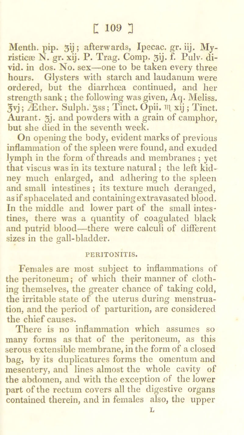 Menth, pip. 5ij ; afterwards, Ipecac, gr. iij. My- risticae N. gr. xij. P. Trag. Comp. 5ij. f. Pulv. di- vid. in dos. No. sex—one to be taken every three hours. Glysters with starch and laudanum were ordered, but the diarrhoea continued, and her strength sank; the following was given, Aq. Meliss. 3vj; .^ther. Sulph. 5ss; Tinct. Opii. nt xij ; Tinct. Aurant. 5j. and powders with a grain of camphor, but she died in the seventh week. On opening the body, evident marks of previous inflammation of the spleen were found, and exuded lymph in the form of threads and membranes ; yet that viscus was in its texture natural; the left kid- ney much enlarged, and adhering to the spleen and small intestines ; its texture much deranged, as if sphacelated and containing extravasated blood. In the middle and lower part of the small intes- tines, there was a quantity of coagulated black and putrid blood—there were calculi of different sizes in the gall-bladder. PERITONITIS. Females are most subject to inflammations of the peritoneum; of which their manner of cloth- ing themselves, the greater chance of taking cold, the irritable state of the uterus during menstrua- tion, and the period of parturition, are considered the chief causes. There is no inflammation which assumes so many forms as that of the peritoneum, as this serous extensible membrane, in the form of a closed bag, by its duplicatures forms the omentum and mesentery, and lines almost the whole cavity of the abdomen, and with the exception of the lower part of the rectum covers all the digestive organs contained therein, and in females also, the upper L