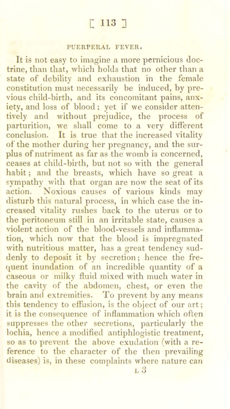 PUERPERAL FEVER. It is not easy to imagine a more pernicious doc- trine, than that, which holds that no other than a state of debility and exhaustion in the female constitution must necessarily be induced, by pre- vious child-birth, and its concomitant pains, anx- iety, and loss of blood; yet if we consider atten- tively and without prejudice, the process of parturition, we shall come to a very different conclusion. It is true that the increased vitality of the mother during her pregnancy, and the sur- plus of nutriment as far as the womb is concerned, ceases at child-birth, but not so with the general habit; and the breasts, which have so great a sympathy with that organ are now the seat of its action. Noxious causes of various kinds may disturb this natural process, in which case the in- creased vitality rushes back to the uterus or to the peritoneum still in an irritable state, causes a violent action of the blood-vessels and inflamma- tion, which now that the blood is impregnated with nutritious matter, has a great tendency sud- denly to deposit it by secretion; hence the fre- quent inundation of an incredible quantity of a caseous or milky fluid mixed with much water in the cavity of the abdomen, chest, or even the brain and extremities. To prevent by any means this tendency to effusion, is the object of our art; it is the consequence of inflammation which often suppresses the other secretions, particularly the lochia, hence a modified antiphlogistic treatment, so as to prevent the above exudation (with a re- ference to the character of the then prevailing disea.ses) is, in these complaints where nature can L 3