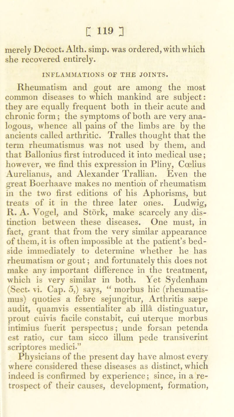 merely Decoct. Alth. simp, was ordered, with which she recovered entirely. INFLAMMATIONS OF THE JOINTS. Rheumatism and gout are among the most common diseases to which mankind are subject: they are equally frequent both in their acute and chronic form; the symptoms of both are very ana- logous, whence all pains of the limbs are by the ancients called arthritic. Tralles thought that the term rheumatismus was not used by them, and that Ballonius first introduced it into medical use; however, we find this expression in Pliny, Coelius Aurelianus, and Alexander Trallian. Even the great Boerhaave makes no mention of rheumatism in the two first editions of his Aphorisms, but treats of it in the three later ones. Ludwig, R. A. Vogel, and Stork, make scarcely any dis- tinction between these diseases. One must, in fact, grant that from the very similar appearance of them, it is often impossible at the patient’s bed- side immediately to determine whether he has rheumatism or gout; and fortunately this does not make any important difference in the treatment, which is very similar in both. Yet Sydenham (Sect. vi. Cap. 5,) says, “ morbus hie (rheumatis- mus) quoties a febre sejungitur. Arthritis saepe audit, quamvis essentialiter ab illS^ distinguatur, prout cuivis facile constabit, cui uterque morbus intimius fuerit perspectus; unde forsan petenda est ratio, cur tarn sicco ilium pede transiverint scriptures medici.” Physicians of the present day have almost every where considered these diseases as distinct, which indeed is confirmed by experience; since, in a re- trospect of their causes, development, formation.