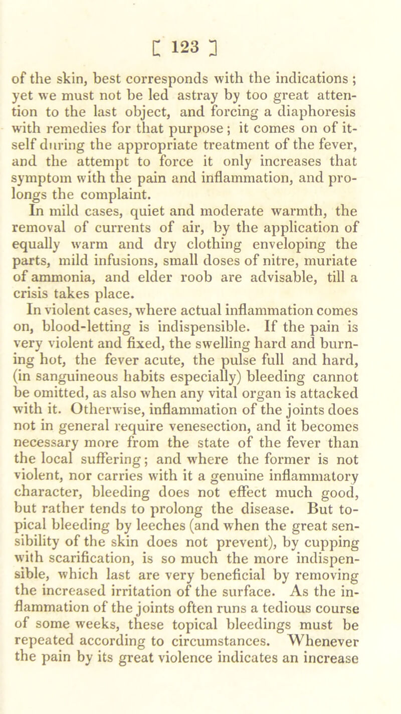 of the skin, best corresponds with the indications ; yet we must not be led astray by too great atten- tion to the last object, and forcing a diaphoresis with remedies for that purpose ; it comes on of it- self during the appropriate treatment of the fever, and the attempt to force it only increases that symptom with the pain and inflammation, and pro- longs the complaint. In mild cases, quiet and moderate warmth, the removal of currents of air, by the application of equally warm and dry clothing enveloping the parts, mild infusions, small doses of nitre, muriate of ammonia, and elder roob are advisable, till a crisis takes place. In violent cases, where actual inflammation comes on, blood-letting is indispensible. If the pain is very violent and fixed, the swelling hard and burn- ing hot, the fever acute, the pulse full and hard, (in sanguineous habits especially) bleeding cannot be omitted, as also when any vital oi’gan is attacked with it. Otherwise, inflammation of the joints does not in general require venesection, and it becomes necessary more from the state of the fever than the local suffering; and w'here the former is not violent, nor carries with it a genuine inflammatory character, bleeding does not effect much good, but rather tends to prolong the disease. But to- pical bleeding by leeches (and when the great sen- sibility of the skin does not prevent), by cupping with scarification, is so much the more indispen- sible, which last are very beneficial by removing the increased irritation of the surface. As the in- flammation of the joints often runs a tedious course of some weeks, these topical bleedings must be repeated according to circumstances. Whenever the pain by its great violence indicates an increase