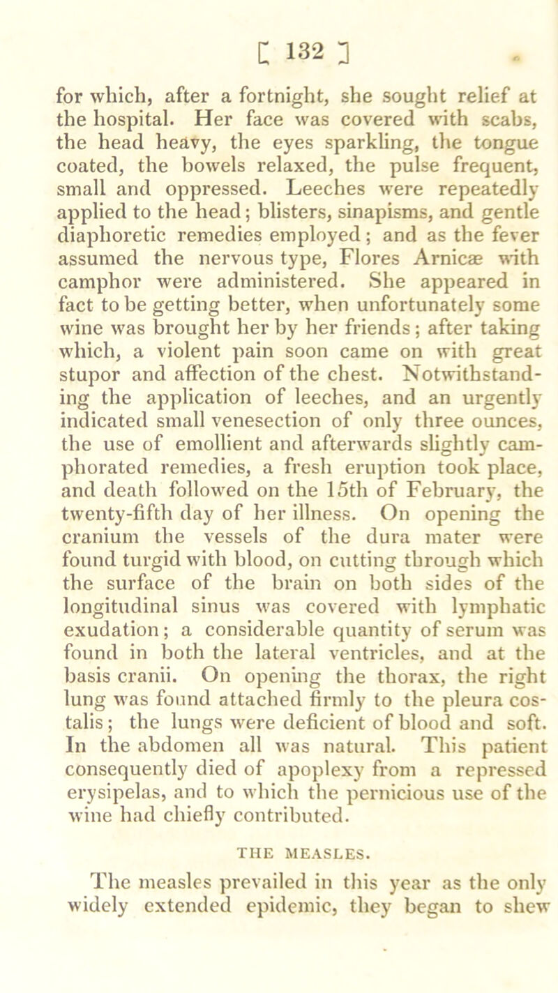 for which, after a fortnight, she sought relief at the hospital. Her face was covered with scabs, the head heavy, the eyes sparkling, the tongue coated, the bowels relaxed, the pulse frequent, small and oppressed. Leeches were repeatedly applied to the head; blisters, sinapisms, and gentle diaphoretic remedies employed; and as the fever assumed the nervous type, Flores Arnicas with camphor were administered. She appeared in fact to be getting better, when unfortunately some wine was brought her by her friends ; after taking which, a violent pain soon came on with great stupor and affection of the chest. Notwithstand- ing the application of leeches, and an urgently indicated small venesection of only three ounces, the use of emollient and afterwards slightly cam- phorated remedies, a fresh eruption took place, and death followed on the 15th of February, the twenty-fifth day of her illness. On opening the cranium the vessels of the dura mater were found turgid with blood, on cutting through which the surface of the brain on both sides of the longitudinal sinus was covered with lymphatic exudation; a considerable quantity of serum was found in both the lateral ventricles, and at the basis cranii. On opening the thorax, the right lung was found attached firmly to the pleura cos- talis ; the lungs were deficient of blood and soft. In the abdomen all was natural. This patient consequently died of apoplexy from a repressed erysipelas, and to which the pernicious use of the wine had chiefly contributed. THE MEASLES. The measles prevailed in this year as the only widely extended epidemic, they began to shew