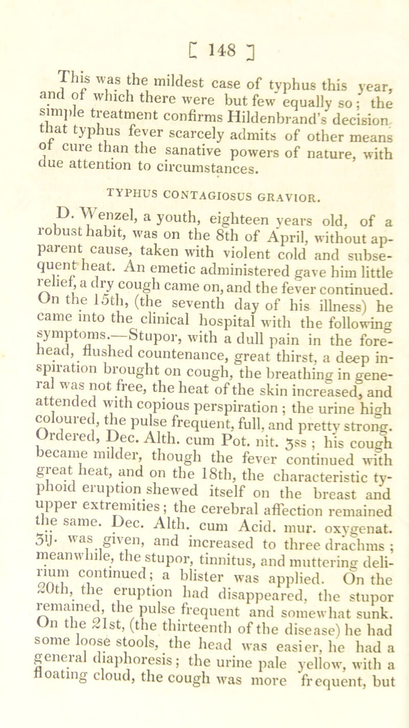 This ^v^as the mildest case of typhus this year, and of which there were but few equally so ; the simple treatment confirms Hildenbrand’s decision tnat typhus fever scarcely admits of other means ot cure than the sanative powers of nature, with clue attention to circumstances. typhus contagiosus gravior. D. Wenzel, a youth, eighteen years old, of a robust habit, was on the 8th of April, without ap- parent cause, taken with violent cold and subse- quent heat. An emetic administered gave him little i^liet, a c 17 cough came on, and the fever continued. n the 15th, (the seventh day of his illness) he came into the clinical hospital with the following symptoms.—Stupor, with a dull pain in the fore- nead, flushed countenance, great thirst, a deep in- spiration brought on cough, the breathing in gene- ^ f^ heat of the skin increased, and attended w’lth copious perspiration ; the urine high coloured, the pulse frequent, full, and pretty strong. Oidered, Dec. Alth. cum Pot. nit. 5ss ; his cough became milder, though the fever continued ^vith gieat heat, and on the 18th, the characteristic ty- phoid eruption shewed itself on the breast and upper extremities ; the cerebral afl'ection remained le same. ec. Alth. cum Acid. mur. oxygenat. 5y- was given, and increased to three drachms : meanwhile, the stupor, tinnitus, and muttering deli- rium continued; a blister was applied. On the .wUtb, the eruption had disappeared, the stupor muained, the pulse frequent and somewhat sunk. On the 21st, (the thirteenth of the disease) he had some loose stools, the head was easier, he had a general diajihoresis ; the urine pale yellow, with a oating cloud, the cough w'as more frequent, but