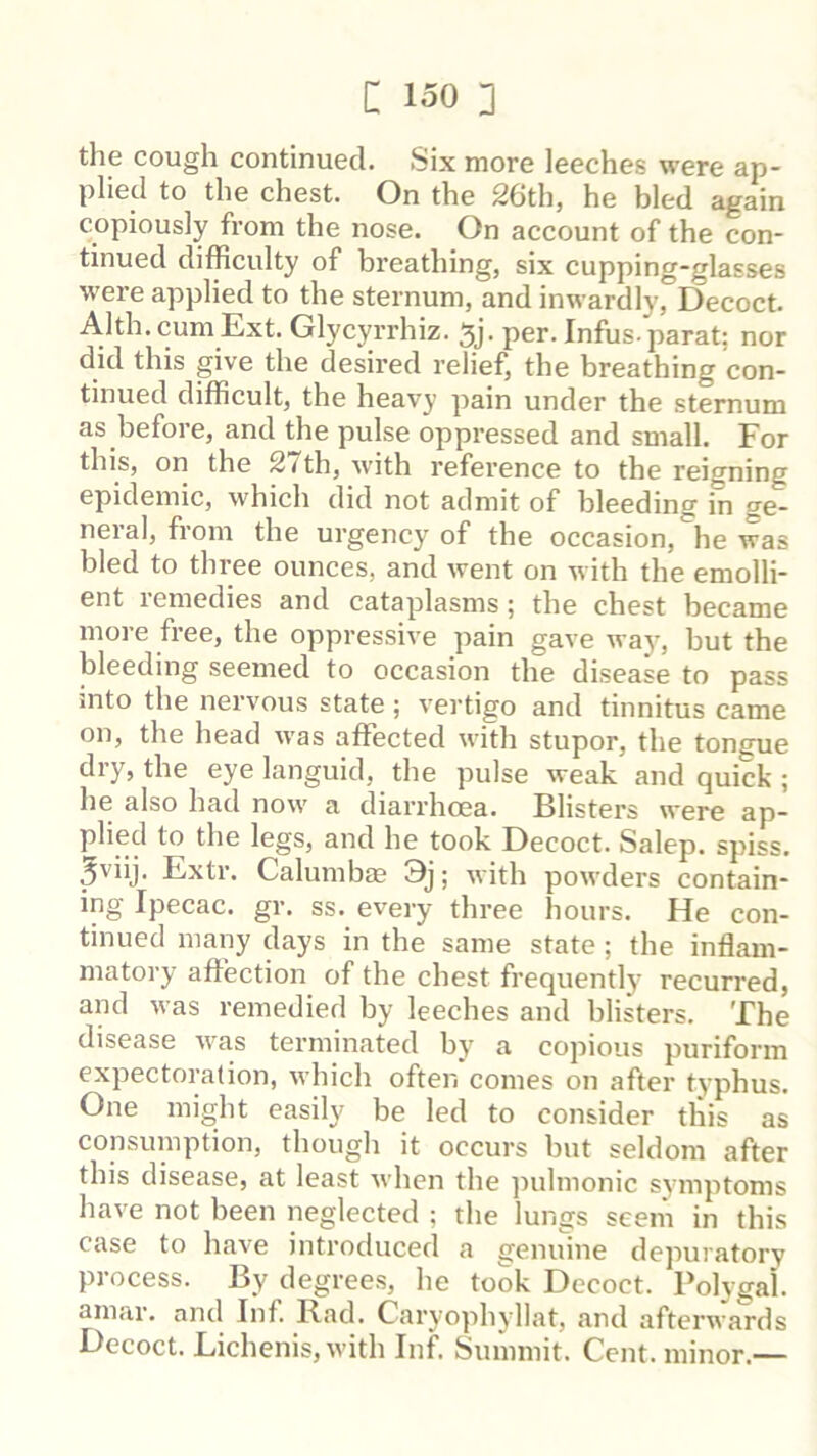 the cough continued. Six more leeches were ap- plied to the chest. On the 26thj he bled again copiously from the nose. On account of the con- tinued difficulty of breathing, six cupping-glasses were applied to the sternum, and inwardly,°Decoct. Alth. cum Ext. Glycyrrhiz. 5j. per. Infus- parat; nor did this give the desired relief, the breathing con- tinued difficult, the heavy pain under the sternum as before, and the pulse oppressed and small. For this, on the 2/th, with reference to the reigning epidemic, which did not admit of bleeding in ge- neral, from the urgency of the occasion, he was bled to three ounces, and went on with the emolli- ent remedies and cataplasms; the chest became more free, the oppressive pain gave way, but the bleeding seemed to occasion the disease to pass into the nervous state ; vertigo and tinnitus came on, the head was affected with stupor, the tongue dry, the eye languid, the pulse weak and quick ; he also had now a diarrhoea. Blisters were ap- plied to the legs, and he took Decoct. Salep. spiss. ^viij. Extr. Calumba? 3j; with powders contain- ing Ipecac, gr. ss. e%'ery three hours. He con- tinued many days in the same state; the inflam- matory affection of the chest frequently recurred, and was remedied by leeches and blisters. The disease was terminated by a copious puriform expectoration, which often comes on after typhus. One might easily be led to consider this as consumption, though it occurs but seldom after this disease, at least when the pulmonic symptoms have not been neglected ; the lungs seem in this case to have introduced a genuine depuratory process. By degrees, he took Decoct. Polygah amar. and Inf. Rad. Caryophyllat, and afterwards Decoct. Lichenis,with Inf. Summit. Cent, minor.—