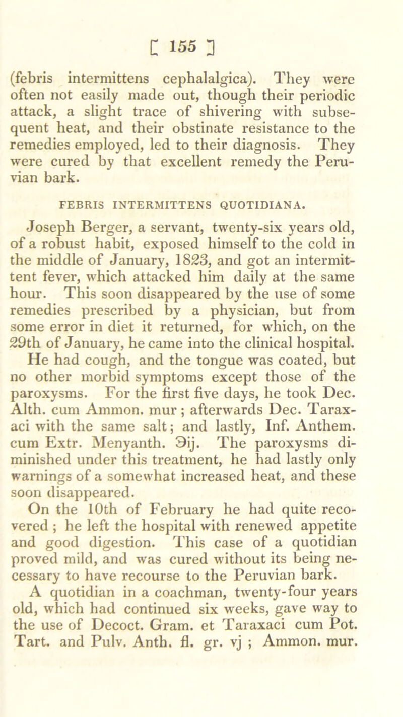 (febris intermittens cephalalgica). They were often not easily made out, though their periodic attack, a slight trace of shivering with subse- quent heat, and their obstinate resistance to the remedies employed, led to their diagnosis. They were cured by that excellent remedy the Peru- vian bai'k. FEBRIS INTERMITTENS QUOTIDIANA. Joseph Berger, a servant, twenty-six years old, of a robust habit, exposed himself to the cold in the middle of January, 1823, and got an intermit- tent fever, which attacked him daily at the same hour. This soon disappeared by the use of some remedies prescribed by a physician, but from some error in diet it returned, for which, on the 29th of January, became into the clinical hospital. He had cough, and the tongue was coated, but no other morbid symptoms except those of the paroxysms. For the first five days, he took Dec. Alth. cum Ammon, mur; afterwards Dec. Tarax- aci with the same salt; and lastly. Inf. Anthem, cum Extr. Menyanth. 3ij. The paroxysms di- minished under this treatment, he had lastly only warnings of a somewhat increased heat, and these soon disappeared. On the lOth of February he had quite reco- vered ; he left the hospital with renewed appetite and good digestion. This case of a quotidian proved mild, and was cured without its being ne- cessary to have recourse to the Peruvian bark. A quotidian in a coachman, twenty-four years old, which had continued six weeks, gave way to the use of Decoct. Gram, et Taraxaci cum Pot. Tart, and Pulv. Anth. fl. gr. vj ; Ammon, mur.