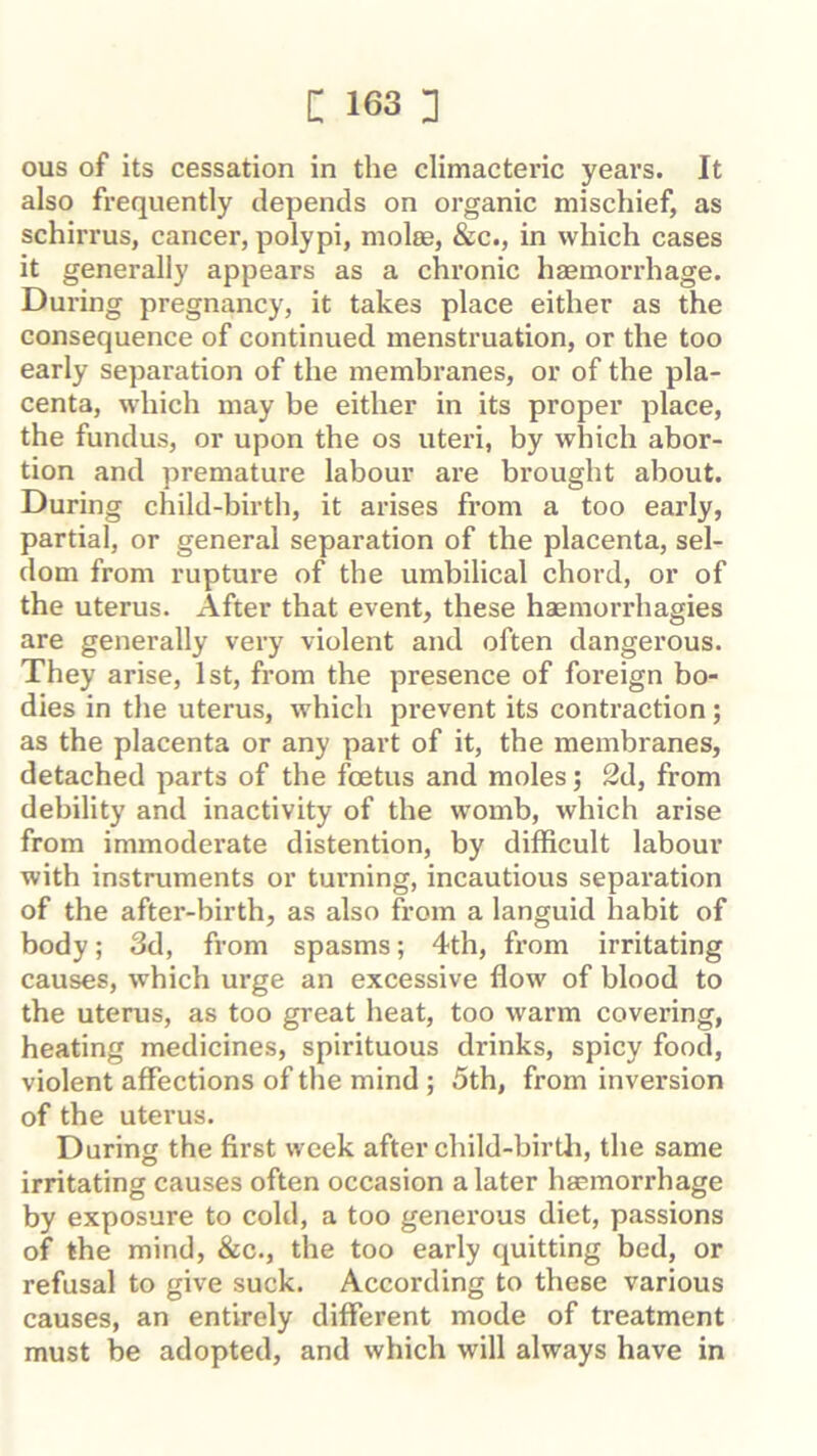 ous of its cessation in the climacteric years. It also frequently depends on organic mischief, as schirrus, cancer, polypi, molee, &c., in which cases it generally appears as a chronic haemorrhage. During pregnancy, it takes place either as the consequence of continued menstruation, or the too early separation of the membranes, or of the pla- centa, which may be either in its proper place, the fundus, or upon the os uteri, by which abor- tion and premature labour are brought about. During child-birth, it arises from a too early, partial, or general separation of the placenta, sel- dom from rupture of the umbilical chord, or of the uterus. After that event, these haemorrhagies are generally very violent and often dangerous. They arise, 1st, from the presence of foreign bo- dies in the uterus, which prevent its contraction; as the placenta or any part of it, the membranes, detached parts of the foetus and moles; 2d, from debility and inactivity of the womb, which arise from immoderate distention, by difficult labour with instruments or turning, incautious separation of the after-birth, as also from a languid habit of body; 3d, from spasms; 4th, from irritating causes, which ux*ge an excessive flow of blood to the uterus, as too great heat, too warm covering, heating medicines, spirituous drinks, spicy food, violent affections of the mind ; 5th, from inversion of the uterus. During the first week after child-birtli, the same irritating causes often occasion a later haemorrhage by exposure to cold, a too generous diet, passions of the mind, &c., the too early quitting bed, or refusal to give suck. According to these various causes, an entirely different mode of treatment must be adopted, and which will always have in