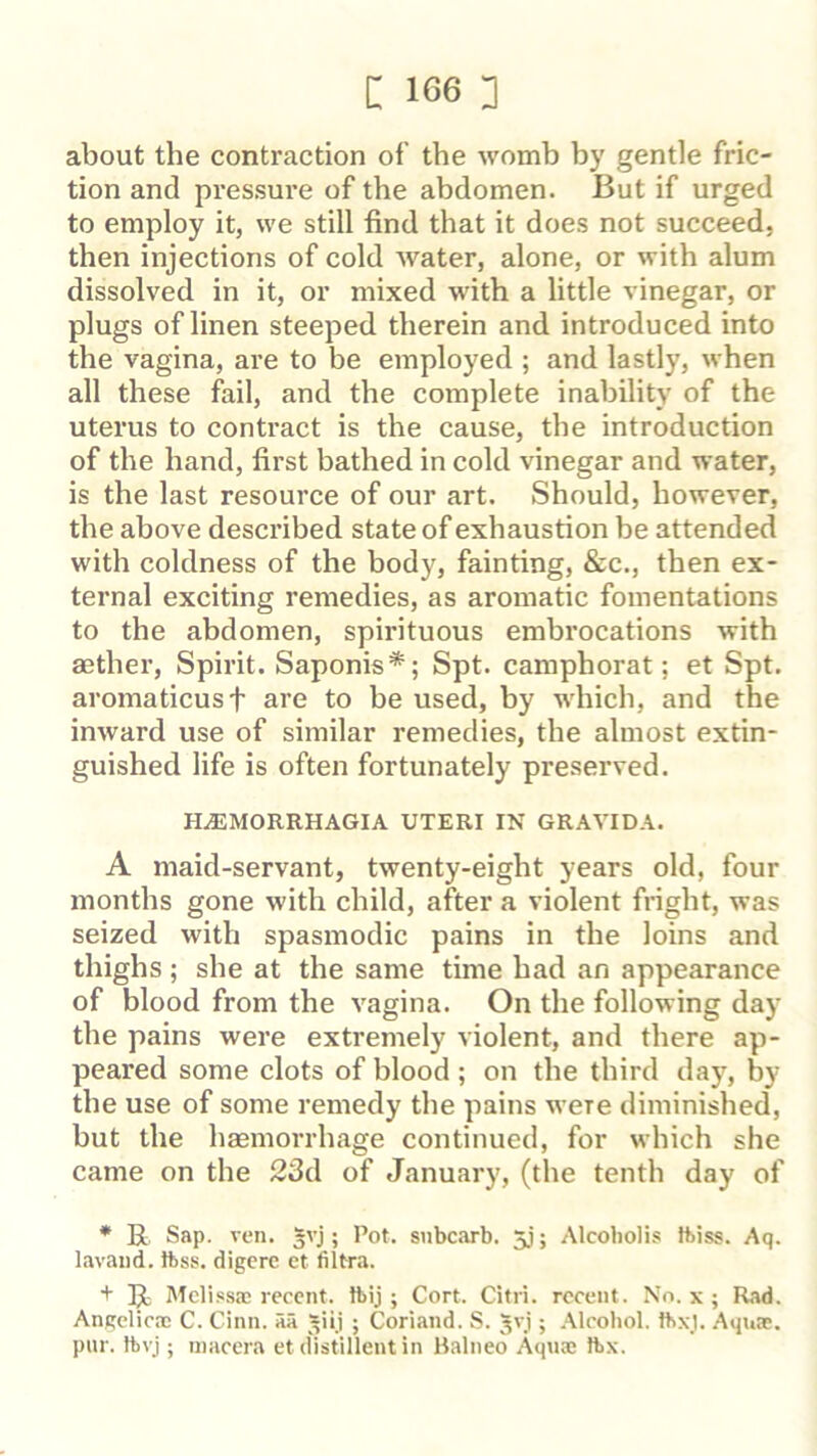 about the contraction of the womb by gentle fric- tion and pressure of the abdomen. But if urged to employ it, we still find that it does not succeed, then injections of cold Avater, alone, or with alum dissolved in it, or mixed with a little vinegar, or plugs of linen steeped therein and introduced into the vagina, are to be employed ; and lastly, when all these fail, and the complete inability of the uterus to contract is the cause, the introduction of the hand, first bathed in cold vinegar and water, is the last resource of our art. Should, however, the above described state of exhaustion be attended with coldness of the body, fainting, &c., then ex- ternal exciting remedies, as aromatic fomentations to the abdomen, spirituous embrocations with aether. Spirit. Saponis*; Spt. camphorat; et Spt. aromaticusf are to be used, by which, and the inward use of similar remedies, the almost extin- guished life is often fortunately preserved. H.EMORRHAGIA UTERI IN GRAVIDA. A maid-servant, twenty-eight years old, four months gone with child, after a violent fright, was seized with spasmodic pains in the loins and thighs ; she at the same time had an appearance of blood from the vagina. On the following day the pains were extremely violent, and there ap- peared some clots of blood ; on the third day, by the use of some remedy the pains were diminished, but the haemorrhage continued, for which she came on the 23d of January, (the tenth day of * R Sap. veil, gvj; Pot. siibcarb. jj; Alcobolis thiss. Aq. lavaiid. ttiss. digere et filtra. + R Melissa; recent, tbij; Cort. Citri. recent. No. x ; Rad. Angelica; C. Cinn. iiii ^iij ; Coriand. S. Jvj ; Alcohol, ttixj. Aqua;, pur. tbvj; inacera et distillent in Balneo Aqua; Ibx.