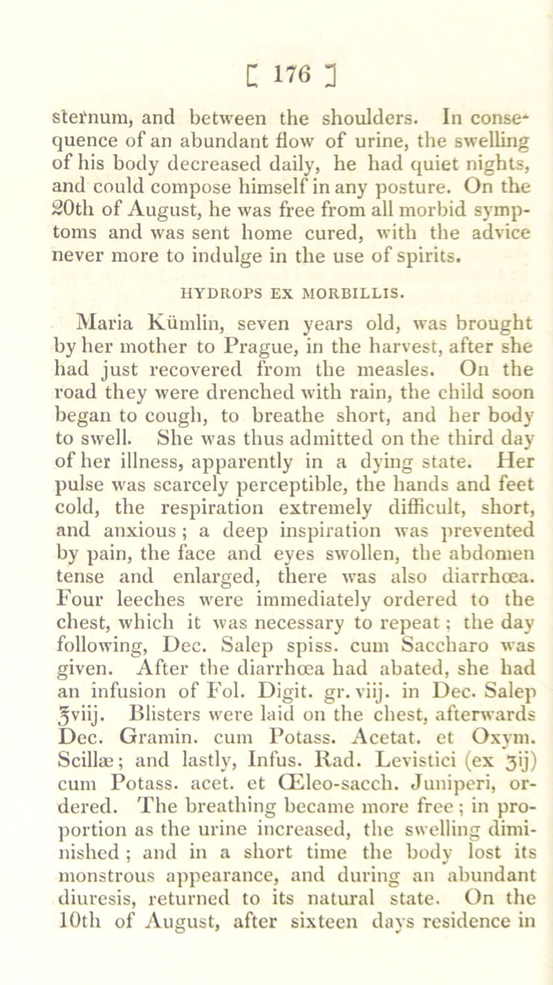 stei'num, and between the shoulders. In conse* quence of an abundant flow of urine, the swelling of his body decreased daily, he had quiet nights, and could compose himself in any posture. On the 20th of August, he was free from all morbid symp- toms and was sent home cured, with the advice never more to indulge in the use of spirits. HYDROPS EX MORBILLIS. Maria Kiimlin, seven years old, was brought by her mother to Prague, in the harvest, after she had just recovered from the measles. On the road they were drenched with rain, the child soon began to cough, to breathe short, and her body to swell. She was thus admitted on the third day of her illness, apparently in a dying state. Her pulse was scarcely perceptible, the hands and feet cold, the respiration extremely difficult, short, and anxious ; a deep inspiration was prevented by pain, the face and eyes swollen, the abdomen tense and enlarged, there was also diarrhoea. Four leeches were immediately ordered to the chest, which it was necessary to repeat; the day following, Dec. Salep spiss. cum Saccharo was given. After the diarrhoea had abated, she had an infusion of Fol. Digit, gr. viij. in Dec. Salep jviij. Blisters w'ere laid on the chest, afterwards Dec. Gramin. cum Potass. Acetat. et Oxym. Scillae; and lastly, Infus. Rad. Levistici (ex 3ij) cum Potass, acet. et Qileo-sacch. Juniperi, or- dered. The breathing became more free; in pro- portion as the urine increased, the swelling dimi- nished ; and in a short time the body lost its monstrous appearance, and during an abundant diuresis, returned to its natural state. On the 10th of August, after sixteen days residence in