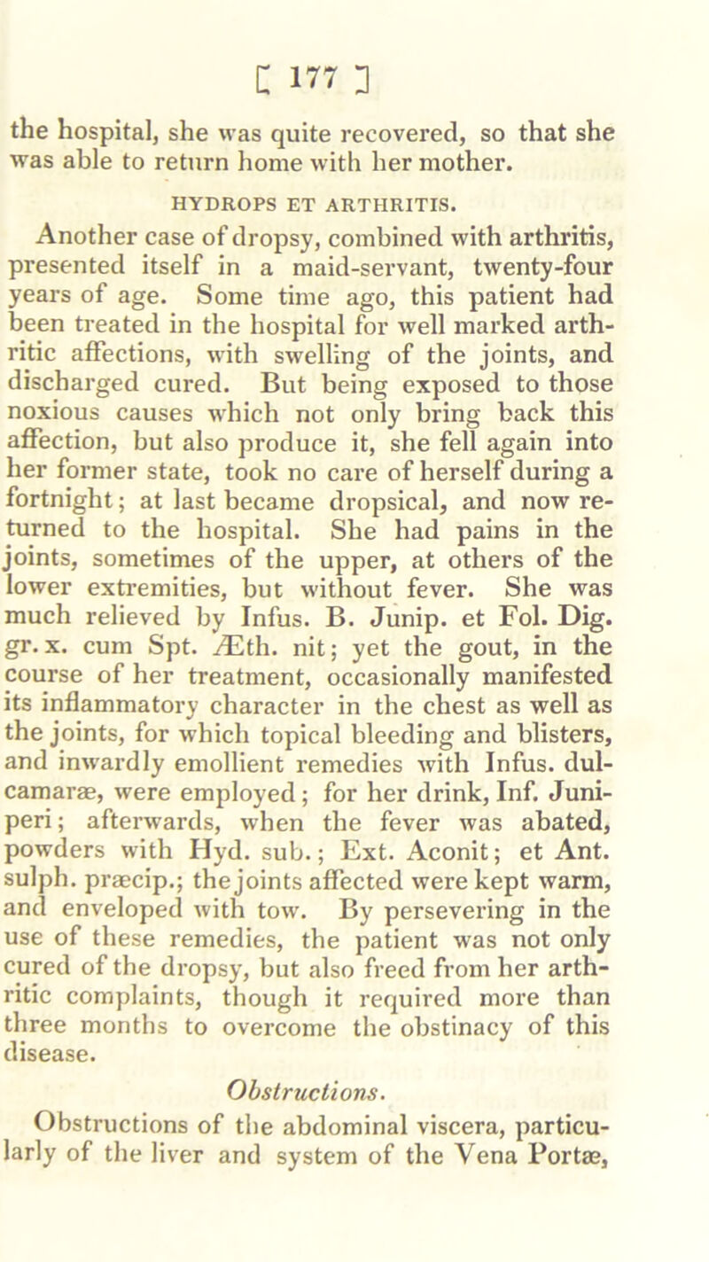 the hospital, she was quite recovered, so that she was able to return home with her mother. HYDROPS ET ARTHRITIS. Another case of dropsy, combined with arthritis, presented itself in a maid-servant, twenty-four years of age. Some time ago, this patient had been treated in the hospital for well marked arth- ritic affections, with swelling of the joints, and discharged cured. But being exposed to those noxious causes which not only bring back this affection, but also produce it, she fell again into her former state, took no care of herself during a fortnight; at last became dropsical, and now re- turned to the hospital. She had pains in the joints, sometimes of the upper, at others of the lower exti’emities, but without fever. She was much relieved by Infus. B. Junip. et Fol. Dig. gr. X. cum Spt. AEth. nit; yet the gout, in the course of her treatment, occasionally manifested its inflammatory character in the chest as well as the joints, for which topical bleeding and blisters, and inw'ardly emollient remedies with Infus. dul- camarae, were employed; for her drink. Inf. Juni- peri; afterwards, when the fever was abated, powders with Hyd. sub.; Ext. Aconit; et Ant. sulph. praecip.; the joints affected were kept warm, and enveloped with tow. By persevering in the use of these remedies, the patient was not only cured of the dropsy, but also freed from her arth- ritic complaints, though it required more than three months to overcome the obstinacy of this disease. Obstructions. Obstructions of the abdominal viscera, particu- larly of the liver and system of the Vena Portas,