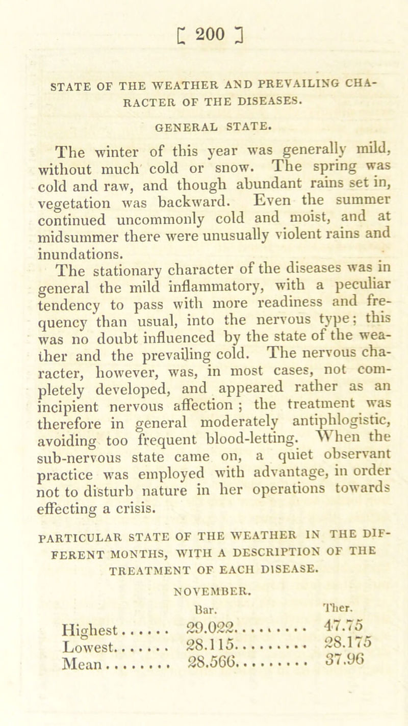 STATE OF THE WEATHER AND PREVAILING CHA- RACTER OF THE DISEASES. The winter of this year was generally mild, without much cold or snow. The spring was cold and raw, and though abundant rains set in, vegetation was backward. Even the summer continued uncommonly cold and moist, and at midsummer there Avere unusually violent rains and inundations. The stationary character of the diseases was in general the mild inflammatory, with a peculiar tendency to pass with more readiness and fre- quency than usual, into the nervous type; this was no doubt influenced by the state of the wea- ther and the prevailing cold. The nervous cha- racter, however, was, in most cases, not com- pletely developed, and appeared rather as an incipient nervous aflTection ; the treatment ^ was therefore in general moderately antiphlogistic, avoiding too frequent blood-letting. hen the sub-nervous state came on, a quiet observant practice was employed with advantage, in order not to disturb nature in her operations towards effecting a crisis. PARTICULAR STATE OF THE WEATHER IN THE DIF- FERENT MONTHS, WITH A DESCRIPTION OF THE TREATMENT OF EACH DISEASE. GENERAL STATE. Highest Lowest. INIean.. NOVEMBER. liar. 29.022.. , 28.115.. . 28.5GG.. 'I'lier.