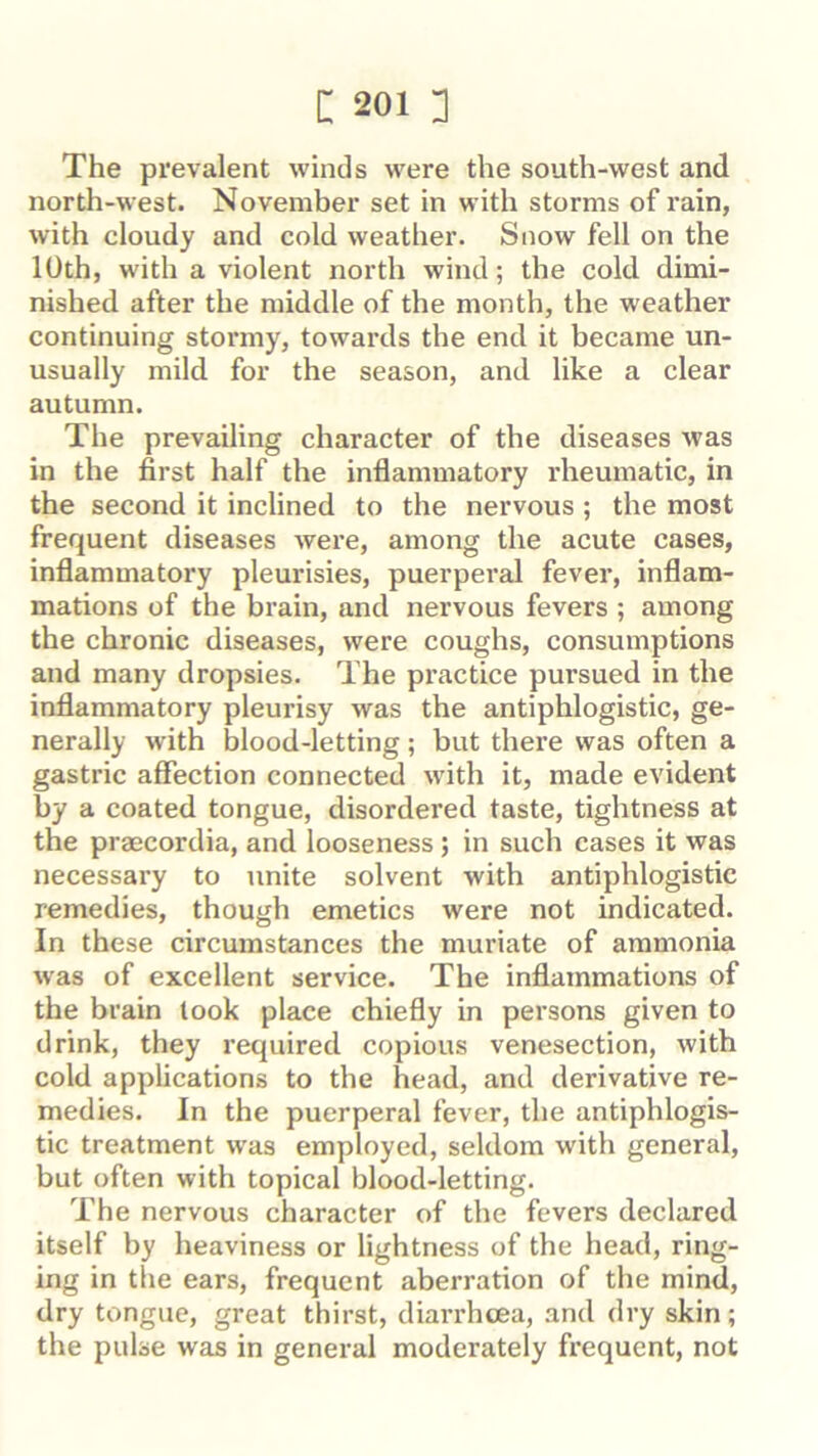 The prevalent winds were the south-west and north-west. November set in with storms of rain, with cloudy and cold weather. Snow fell on the 10th, with a violent north wind; the cold dimi- nished after the middle of the month, the weather continuing stormy, towards the end it became un- usually mild, for the season, and like a clear autumn. The prevailing character of the diseases was in the first half the inflammatory rheumatic, in the second it inclined to the nervous ; the most frequent diseases were, among the acute cases, inflammatory pleurisies, puerperal fever, inflam- mations of the brain, and nervous fevers ; among the chronic diseases, were coughs, consumptions and many dropsies. The practice pursued in the inflammatory pleurisy was the antiphlogistic, ge- nerally with blood-letting; but there was often a gastric affection connected w'ith it, made evident by a coated tongue, disordered taste, tightness at the praecordia, and looseness; in such cases it was necessary to unite solvent with antiphlogistic remedies, though emetics were not indicated. In these circumstances the muriate of ammonia was of excellent service. The inflammations of the brain took place chiefly in persons given to drink, they I’equired copious venesection, with cold applications to the head, and derivative re- medies. In the puerperal fever, the antiphlogis- tic treatment was employed, seldom with general, but often with topical blood-letting. The nervous character of the fevers declared itself by heaviness or lightness of the head, ring- ing in the ears, frequent aberration of the mind, dry tongue, great thirst, diarrhoea, and dry skin; the pulse was in general moderately frequent, not