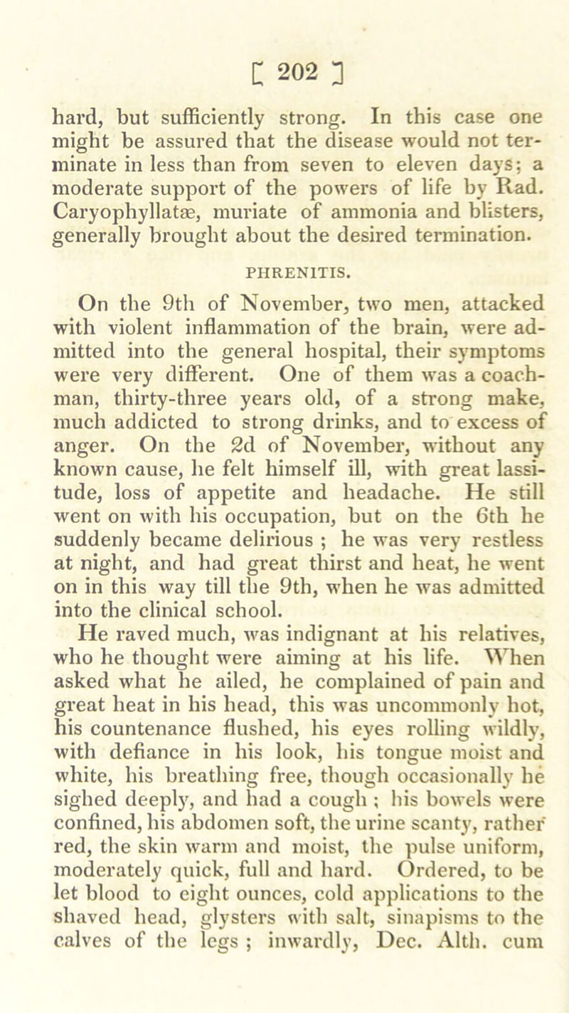 hard, but sufficiently strong. In this case one might be assured that the disease would not ter- minate in less than from seven to eleven days; a moderate support of the powers of life by Rad. Caryophyllat®, muriate of ammonia and blisters, generally brought about the desired termination. PHRENITIS. On the 9th of November, two men, attacked with violent inflammation of the brain, were ad- mitted into the general hospital, their symptoms wei'e very different. One of them was a coach- man, thirty-three years old, of a strong make, much addicted to strong drinks, and to excess of anger. On the 2d of November, without any known cause, he felt himself ill, with great lassi- tude, loss of appetite and headache. He still went on with his occupation, but on the 6th he suddenly became delirious ; he was very restless at night, and had great thirst and heat, he went on in this way till the 9th, when he was admitted into the clinical school. He raved much, was indignant at his relatives, who he thought were aiming at his life. When asked what he ailed, he complained of pain and great heat in his head, this was uncommonly hot, his countenance flushed, his eyes rolling wildly, with defiance in his look, his tongue moist and white, his breathing free, though occasionally he sighed deeply, and had a cough ; his bowels were confined, his abdomen soft, the urine scanty, rather red, the skin warm and moist, the pulse uniform, moderately quick, full and hard. Ordered, to be let blood to eight ounces, cold applications to the shaved head, glysters with salt, sinapisms to the calves of the legs ; inwardly, Dec. Alth. cum