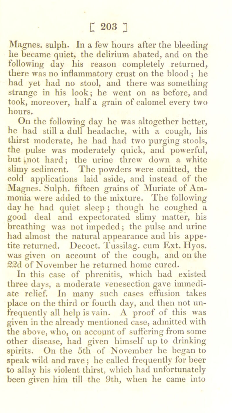 Magnes. sulph. In a few hours after the bleeding he became quiet, the delirium abated, and on the following day his I’eason completely returned, there was no inflammatory crust on the blood ; he had yet had no stool, and there was something strange in his look; he went on as before, and took, moreover, half a grain of calomel every two hours. On the following day he was altogether better, he had still a dull headache, with a cough, his thirst moderate, he had had two purging stools, the pulse was moderately quick, and powerful, but ^not hard; the urine threw down a white slimy sediment. The powders were omitted, the cold applications laid aside, and instead of the Magnes. Sulph. fifteen grains of Muriate of Am- monia were added to the mixture. The following day he had quiet sleep ; though he coughed a good deal and expectorated slimy matter, his breathing was not impeded; the pulse and urine had almost the natural appearance and his appe- tite returned. Decoct. Tussilag. cum Ext. Hyos. was given on account of the cough, and on the 22d of November he returned home cured. In this case of phrenitis, which had existed three days, a moderate venesection gave immedi- ate relief. In many such cases eftusion takes place on the third or fourth day, and then not un- frequently all help is vain. A proof of this was given in the already mentioned case, admitted with the above, who, on account of suffering from some other disease, had given himself up to drinking spirits. On the 5th of November he began to speak wild and rave; he called frecjuently for beer to allay his violent tbirst, which had unfortunately been given him till the 9th, when he came into