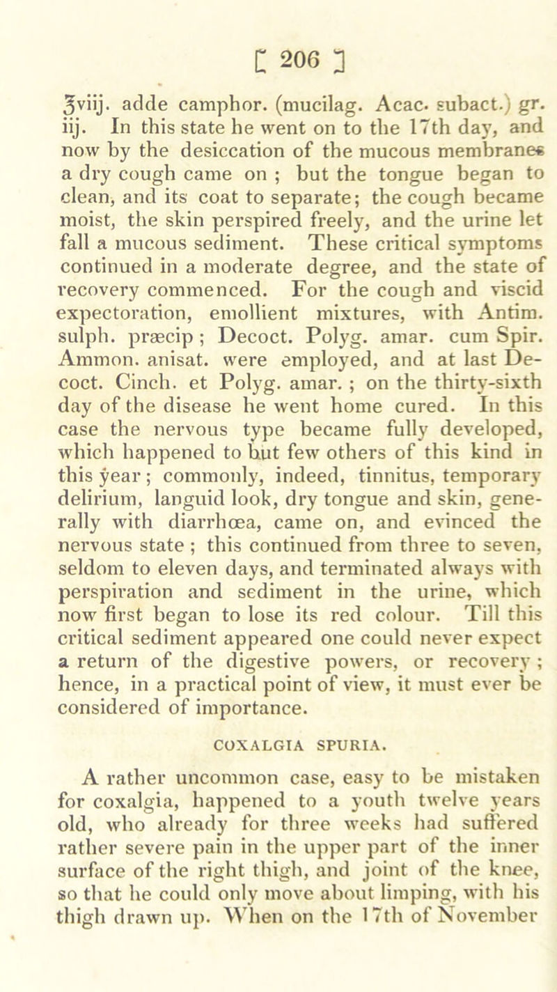 3viij. adde camphor, (mucilag. Acac. subact.) gr. iij. In this state he went on to the 17th day, and now by the desiccation of the mucous membranes a dry cough came on ; but the tongue began to clean, and its coat to separate; the cough became moist, the skin perspired freely, and the urine let fall a mucous sediment. These critical symptoms continued in a moderate degree, and the state of recovery commenced. For the cough and viscid expectoration, emollient mixtures, with Antira. sulph. praecip ; Decoct. Polyg. amar. cum Spir. Ammon, anisat. were employed, and at last De- coct. Cinch, et Polyg. amar. ; on the thirty-sixth day of the disease he went home cured. In this case the nervous type became fully developed, which happened to but few others of this kind in this year ; commonly, indeed, tinnitus, temporary delirium, languid look, dry tongue and skin, gene- rally with diarrhoea, came on, and evinced the nervous state ; this continued from three to seven, seldom to eleven days, and terminated always with perspiration and sediment in the urine, which now first began to lose its red colour. Till this ci’itical sediment appeared one could never expect a return of the digestive powers, or recovery ; hence, in a practical point of view, it must ever be considered of importance. COXALGIA SPURIA. A rather uncommon case, easy to be mistaken for coxalgia, happened to a youth twelve years old, who already for three weeks had suffered rather severe pain in the upper part of the inner surface of the right thigh, and joint of the knee, so that he could only move about limping, with his thigh drawn up. When on the 17th of November