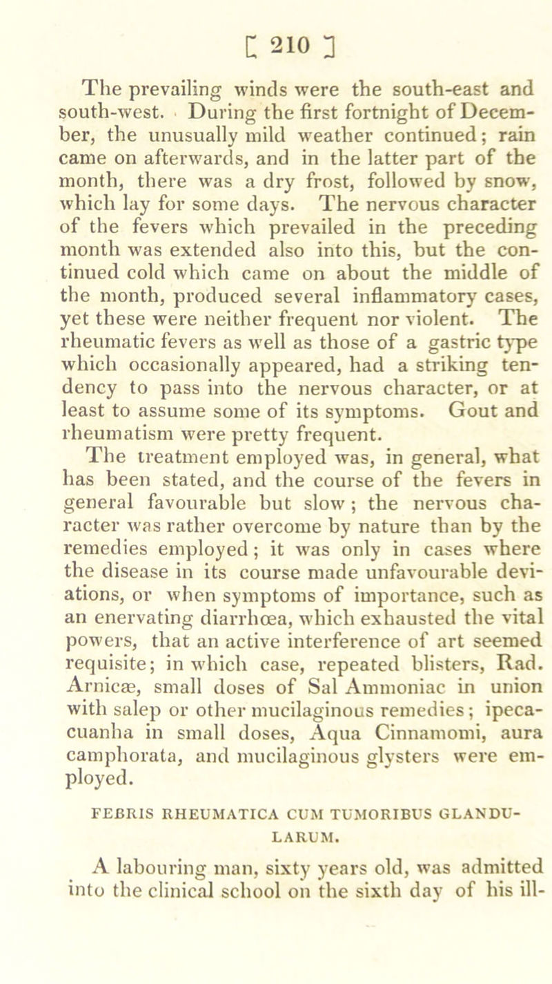 The prevailing winds were the south-east and south-west. During the first fortnight of Decem- ber, the unusually mild weather continued; rain came on afterwards, and in the latter part of the month, there was a dry frost, followed by snow, which lay for some days. The nervous character of the fevers w'hich prevailed in the preceding month was extended also into this, but the con- tinued cold which came on about the middle of the month, produced several inflammatory cases, yet these were neither frequent nor violent. The rheumatic fevers as well as those of a gastric type which occasionally appeared, had a striking ten- dency to pass into the nervous character, or at least to assume some of its symptoms. Gout and rheumatism were pretty frequent. The treatment employed was, in general, what has been stated, and the course of the fevers in general favourable but slow; the nervous cha- racter was rather overcome by nature than by the remedies employed; it was only in cases where the disease in its course made unfavourable devi- ations, or when symptoms of importance, such as an enervating diarrhoea, which exhausted the vital powers, that an active interference of art seemed requisite; in which case, repeated blisters. Rad. Arnicae, small doses of Sal Ammoniac in union with salep or other mucilaginous remedies; ipeca- cuanha in small doses. Aqua Cinnamomi, aura camphorata, and mucilaginous glysters were em- ployed. FEBRIS RHEUMATICA CUM TUMORIBUS GLANDU- LARUM. A labouring man, sixty years old, was admitted into the clinical school on the sixth day of his ill-