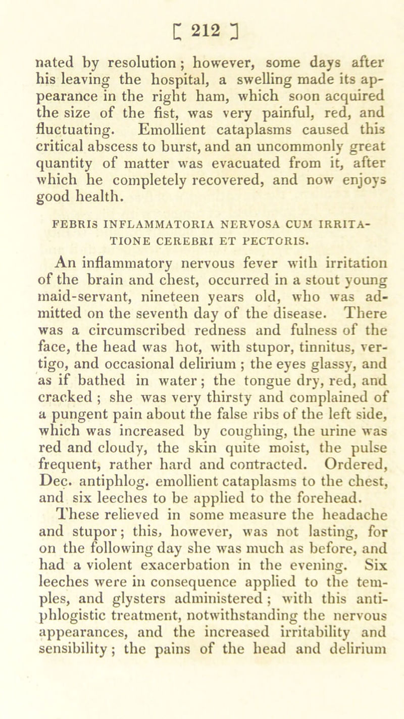 nated by resolution ; however, some days after his leaving the hospital, a swelling made its ap- pearance in the right ham, which soon acquired the size of the fist, was very painful, red, and fluctuating. Emollient cataplasms caused this critical abscess to burst, and an uncommonly great quantity of matter vvas evacuated from it, after which he completely recovered, and now enjoys good health. FEBRIS INFLAMMATORIA NERVOSA CUM IRRITA- TIONE CEREBRI ET PECTORIS. An inflammatory nervous fever wilh irritation of the brain and chest, occurred in a stout young maid-servant, nineteen years old, who was ad- mitted on the seventh day of the disease. There was a circumscribed redness and fulness of the face, the head was hot, with stupor, tinnitus, ver- tigo, and occasional delirium ; the eyes glassy, and as if bathed in water; the tongue dry, red, and cracked ; she was very thirsty and complained of a pungent pain about the false ribs of the left side, which was increased by coughing, the urine was red and cloudy, the skin quite moist, the pulse frequent, rather hard and contracted. Ordered, Dec. antiphlog. emollient cataplasms to the chest, and six leeches to be applied to the forehead. These relieved in some measure the headache and stupor; this, however, was not lasting, for on the following day she was much as before, and had a violent exacerbation in the evening. Six leeches were in consequence applied to the tem- ples, and glysters administered; with this anti- phlogistic treatment, notwithstanding the nervous appearances, and the increased irritability and sensibility; the pains of the head and delirium