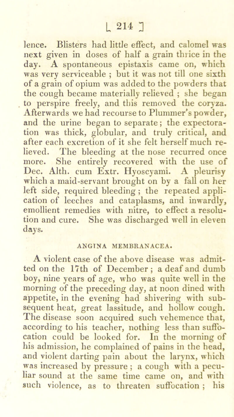 lence. Blisters had little effect, and calomel was next given in doses of half a grain thrice in the day. A spontaneous epistaxis came on, which was very serviceable ; but it was not till one sixth of a grain of opium was added to the powders that the cough became materially relieved ; she began to perspire freely, and this removed the coryza. Afterwards we had recourse to Plummer’s powder, and the urine began to separate; the expectora- tion was thick, globular, and truly critical, and after each excretion of it she felt herself much re- lieved. The bleeding at the nose recurred once more. She entirely recovered w'ith the use of Dec. Alth. cum Extr. Hyoscyami. A pleurisy which a maid-servant brought on by a fall on her left side, required bleeding; the repeated appli- cation of leeches and cataplasms, and inwardly, emollient remedies w’ith nitre, to effect a resolu- tion and cure. She was discharged well in eleven days. ANGTNA MEMBRANACEA. A violent case of the above disease was admit- ted on the 17th of December ; a deaf and dumb boy, nine years of age, who was quite well in the morning of the preceding day, at noon dined with appetite, in the evening had shivering with sub- sequent heat, great lassitude, and hollow cough. The disease soon acquired such vehemence that, according to his teacher, nothing less than suffo- cation could be looked for. In the morning of his admission, he complained of pains in the head, and violent darting pain about the larynx, which was increased by pressure ; a cough with a pecu- liar sound at the same time came on, and with such violence, as to threaten suffocation ; his